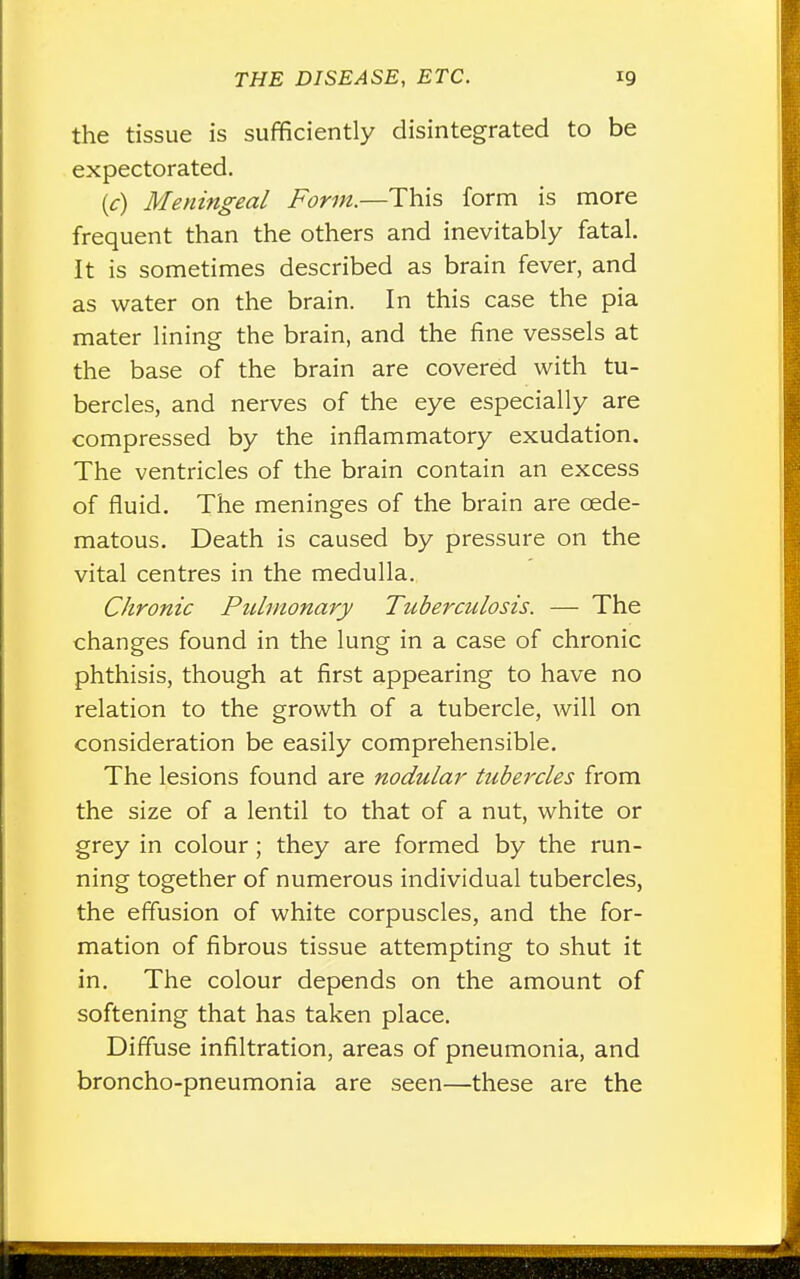 the tissue is sufficiently disintegrated to be expectorated. (c) Meningeal Form.—This form is more frequent than the others and inevitably fatal. It is sometimes described as brain fever, and as water on the brain. In this case the pia mater lining the brain, and the fine vessels at the base of the brain are covered with tu- bercles, and nerves of the eye especially are compressed by the inflammatory exudation. The ventricles of the brain contain an excess of fluid. The meninges of the brain are cede- matous. Death is caused by pressure on the vital centres in the medulla. Chronic Pulmonary Tuberculosis. — The changes found in the lung in a case of chronic phthisis, though at first appearing to have no relation to the growth of a tubercle, will on consideration be easily comprehensible. The lesions found are nodular tubercles from the size of a lentil to that of a nut, white or grey in colour; they are formed by the run- ning together of numerous individual tubercles, the effusion of white corpuscles, and the for- mation of fibrous tissue attempting to shut it in. The colour depends on the amount of softening that has taken place. Diffuse infiltration, areas of pneumonia, and broncho-pneumonia are seen—these are the