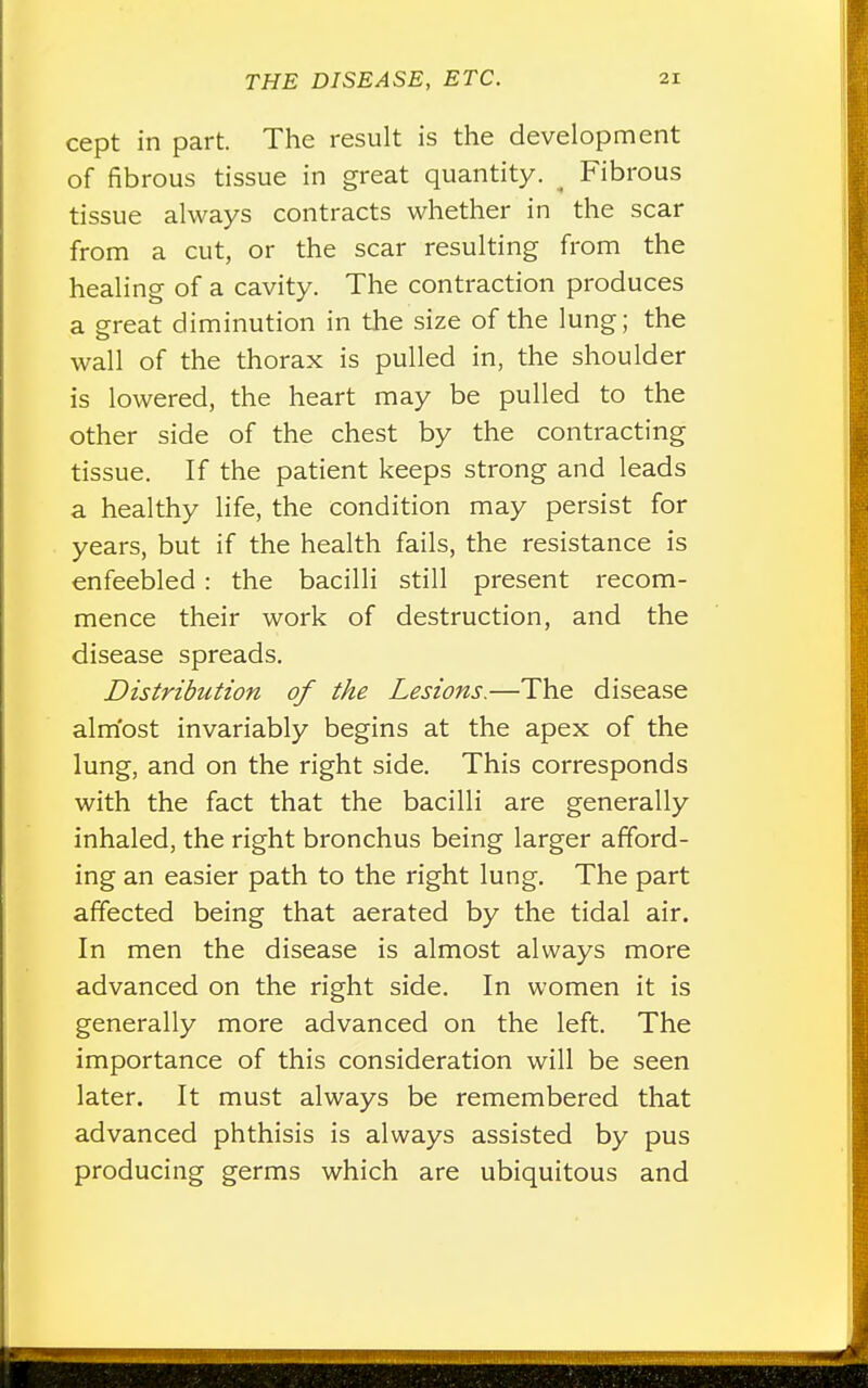 cept in part. The result is the development of fibrous tissue in great quantity. ( Fibrous tissue always contracts whether in the scar from a cut, or the scar resulting from the healing of a cavity. The contraction produces a great diminution in the size of the lung; the wall of the thorax is pulled in, the shoulder is lowered, the heart may be pulled to the other side of the chest by the contracting tissue. If the patient keeps strong and leads a healthy life, the condition may persist for years, but if the health fails, the resistance is enfeebled: the bacilli still present recom- mence their work of destruction, and the disease spreads. Distribution of the Lesions.—The disease almost invariably begins at the apex of the lung, and on the right side. This corresponds with the fact that the bacilli are generally inhaled, the right bronchus being larger afford- ing an easier path to the right lung. The part affected being that aerated by the tidal air. In men the disease is almost always more advanced on the right side. In women it is generally more advanced on the left. The importance of this consideration will be seen later. It must always be remembered that advanced phthisis is always assisted by pus producing germs which are ubiquitous and