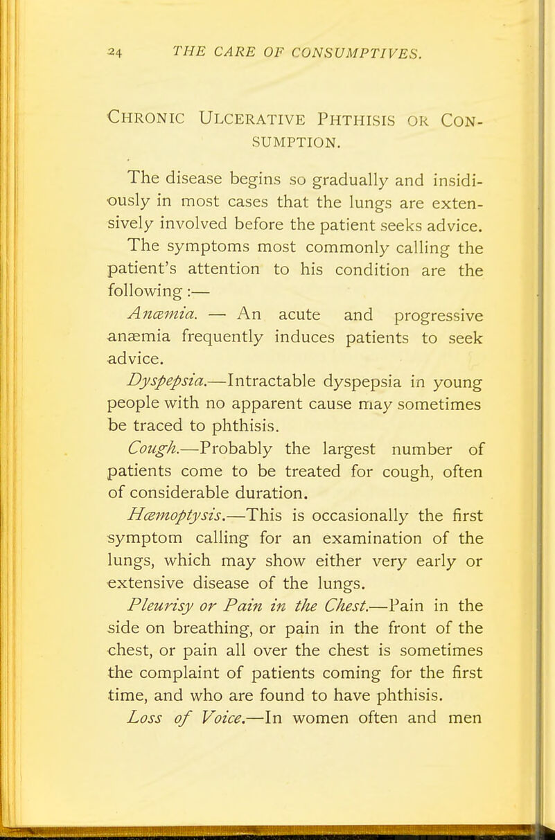 Chronic Ulcerative Phthisis or Con- sumption. The disease begins so gradually and insidi- ously in most cases that the lungs are exten- sively involved before the patient seeks advice. The symptoms most commonly calling the patient's attention to his condition are the following:— Ancemia. — An acute and progressive anaemia frequently induces patients to seek advice. Dyspepsia.—Intractable dyspepsia in young people with no apparent cause may sometimes be traced to phthisis. Cough.—Probably the largest number of patients come to be treated for cough, often of considerable duration. Hcemoptysis.—This is occasionally the first symptom calling for an examination of the lungs, which may show either very early or extensive disease of the lungs. Pleurisy or Pain in the Chest.—Pain in the side on breathing, or pain in the front of the chest, or pain all over the chest is sometimes the complaint of patients coming for the first time, and who are found to have phthisis. Loss of Voice.—In women often and men