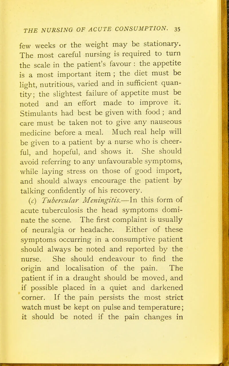 few weeks or the weight may be stationary. The most careful nursing is required to turn the scale in the patient's favour : the appetite is a most important item ; the diet must be light, nutritious, varied and in sufficient quan- tity; the slightest failure of appetite must be noted and an effort made to improve it. Stimulants had best be given with food ; and care must be taken not to give any nauseous medicine before a meal. Much real help will be given to a patient by a nurse who is cheer- ful, and hopeful, and shows it. She should avoid referring to any unfavourable symptoms, while laying stress on those of good import, and should always encourage the patient by talking confidently of his recovery. (c) Tubercular Meningitis.—In this form of acute tuberculosis the head symptoms domi- nate the scene. The first complaint is usually of neuralgia or headache. Either of these symptoms occurring in a consumptive patient should always be noted and reported by the nurse. She should endeavour to find the origin and localisation of the pain. The patient if in a draught should be moved, and if possible placed in a quiet and darkened corner. If the pain persists the most strict watch must be kept on pulse and temperature; it should be noted if the pain changes in