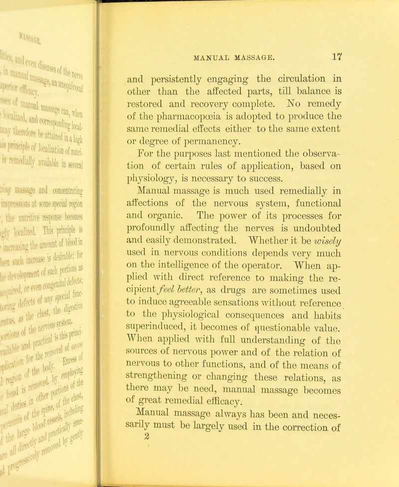 and persistently engaging the circulation in other than the affected parts, till balance is restored and recovery complete. No remedy of the pharmacopoeia is adopted to produce the same remedial effects either to the same extent or degree of permanency. For the purposes last mentioned the observa- tion of certain rules of aj)plication, based on physiology, is necessary to success. Manual massage is much used remedially in affections of the nervous system, functional and organic. The power of its processes for profoundly affecting the nerves is undoubted and easily demonstrated. Whether it be wisely used in nervous conditions depends very much on the intelligence of the operator. When ap- phed Avith direct reference to making the re- cipient/eeZ letter, as drugs are sometimes used to induce agreeable sensations without reference to the physiological consequences and habits superinduced, it becomes of questionable value. When apphed with full understanding of the sources of nervous power and of the relation of nervous to other functions, and of the means of strengthening or changing these relations, as there may be need, manual massage becomes of great remedial efficacy. Manual massage always has been and neces- sarily must be largely used in the correction of