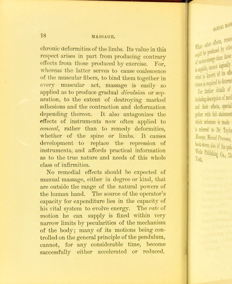 chronic deformities of the hmbs. Its value in this respect arises in part from producing contrary effects from those produced by exercise. For, whereas the latter serves to cause coalescence of the muscular fibers, to bind them together in every muscular act, massage is easily so applied as to produce gradual divulsion or sep- aration, to the extent of destroying marked adhesions and the contraction and deformation depending thereon. It also antagonizes the effects of instruments now often apphed to conceal, rather than to remedy deformities, whether of the spine or hmbs. It causes development to replace the repression of instruments, and affords practical information as to the true nature and needs of this whole class of infirmities. No remedial effects should be expected of manual massage, either in degree or land, that are outside the range of the natm^al powers of the human hand. The source of the operator's capacity for expenditure lies in the capacity of his Adtal system to evolve energy. The rate of motion he can supply is fixed within very narrow Umits by pecularities of the mechanism of the body; many of its motions being con- trolled on the general principle of the pendulum, cannot, for any considerable time, become successfully either accelerated or reduced.