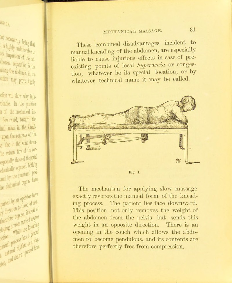These combined disadvantages incident to manual kneading of the abdomen, are especially liable to cause injurious effects in case of pre- existing points of local kijperoiinia or conges- tion, whatever be its special location, or by whatever technical name it may be called. The mechanism for applying slow massage exactly reverses the manaal form of the knead- ing process. The patient lies face downward. This position not only removes the weight of the abdomen from the pelvis but sends this weight in an opposite direction. There is an opening in the couch which allows the abdo- men to become pendulous, and its contents are therefore perfectly free from compression.