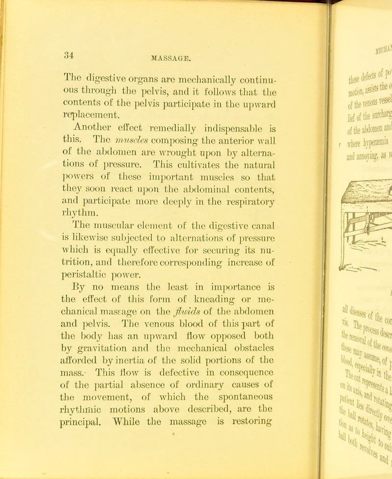 MASSAGE. The digestive organs are mechanically continu- ous through the pelvis, and it follows that the contents of the pelvis participate in the upward replacement. Another effect remedially indispensable is this. The nmsdes composing the anterior wall of the abdomen are wrought upon by altei-na- tions of pressure. This cidtivates the natural powers of these important muscies so that they soon react upon the abdominal contents, and participate more deeply in the respiratory rhythm. The muscular element of the digestive canal is Mkewise subjected to alternations of pressure svhich is equally effective for securing its nu- trition, and therefore corresponding increase of peristaltic power. By no means the least in importance is the effect of this Porin of kneading or me- chanical massage on the Jhdcls of tlie abdomen and pelvis. The venous blood of this ])art of the body has an upward flow opposed both by gravitation and the mechanical obstacles afforded by inertia of the solid portions of the mass.- This ffow is defective in consequence of the partial al)sence of ordinary causes of the movement, of which the spontaneous rhythmic motions above described, are the principal. While the massage is restoring