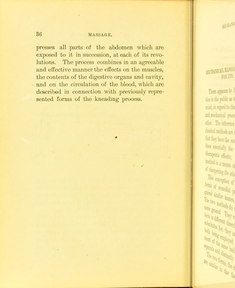 presses all parts of the abdomen which are exposed to it in succession, at each of its revo- lutions. The process combines in an agi*eeable and effective manner the effects on the muscles, the contents of the digestive organs and cavity, and on the circulation of the blood, which are described in connection with previously repre- sented forms of the kneading process.