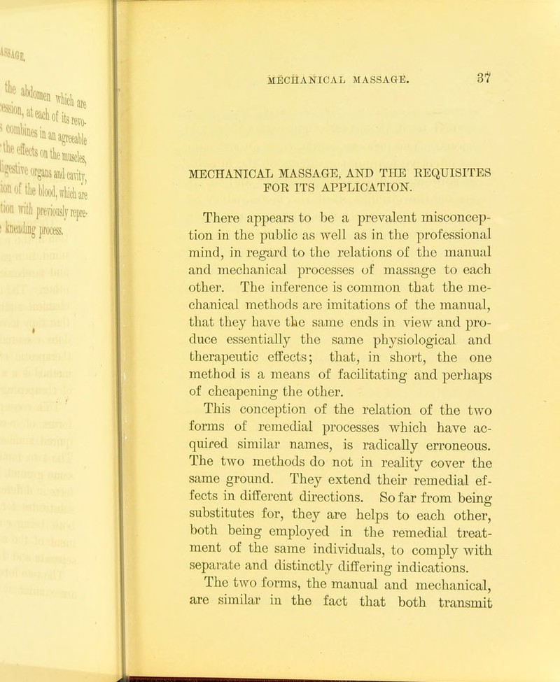8^ MECHANICAL MASSAGE, AND THE REQUISITES FOR ITS APPLICATION. There appears to be a prevalent misconcep- tion in the piibhc as well as in the professional mind, in regard to the relations of the manual and mechanical processes of massage to each other. The inference is common that the me- chanical methods are imitations of the manual, that they have the same ends in view and pro- duce essentially the same physiological and therapeutic effects; that, in short, the one method is a means of facilitating and perhaps of cheapening the other. This conception of the relation of the two fonns of remedial processes which have ac- quired similar names, is radically erroneous. The two methods do not in reahty cover the same ground. They extend their remedial ef- fects in different directions. So far from being substitutes for, they are helps to each other, both being employed ui the remedial treat- ment of the same individuals, to comply with separate and distinctly differing indications. The two forms, the manual and mechanical, ai-e similar in the fact that both transmit