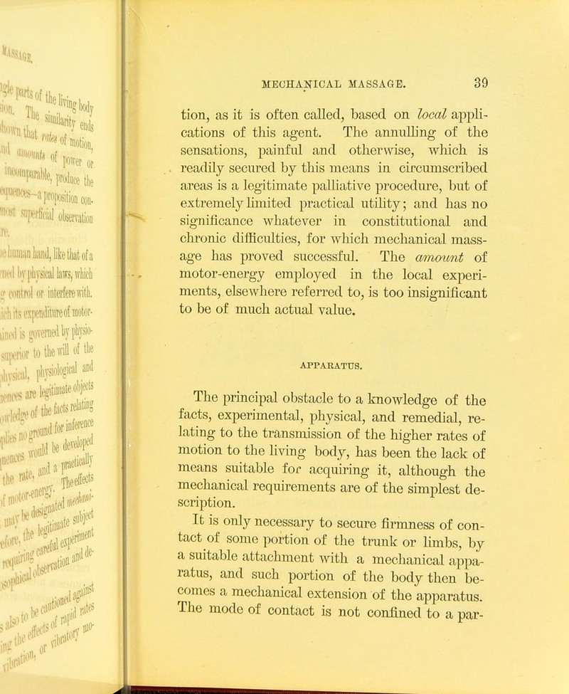 tion, as it is often called, based on local appli- cations of this agent. The annulling of the sensations, painful and otherwise, which is readily secured by this means in circumscribed areas is a legitimate palhative procedure, but of extremely Mmited practical utility; and has no significance whatever in constitutional and clironio difficulties, for which mechanical mass- age has proved successful. The amount of motor-energy employed in the local experi- ments, elsewhere referred to, is too insignificant to be of much actual value. APPARATUS. The principal obstacle to a knowledge of the facts, experimental, physical, and remedial, re- lating to the transmission of the higher rates of motion to the hving body, has been the lack of means suitable for acquiring it, although the mechanical requirements are of the simplest de- scription. It is only necessary to secure firmness of con- tact of some portion of the trunk or fimbs, by a suitable attachment with a mechanical appa- ratus, and such portion of the body then be- comes a mechanical extension of the apparatus. The mode of contact is not confined to a par-