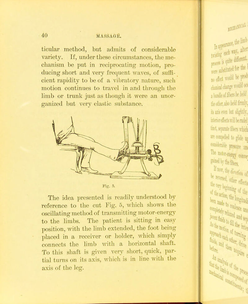 ticular method, but admits of considerable variety. If, under these circumstances, the me- chanism be put in reciprocating motion, pro- ducing short and very frequent waves, of sulfi- cient rapidity to be of a vibratory nature, sucli motion continues to travel in and throngli tlie limb or trunk just as though it were an imor- ganized but very elastic substance. Fig. 5. The idea presented is readily undei-stood by reference to the cut Fig. 5, which shows the oscillating method of transmitting inotor-energy to the limbs. The patient is sitting in easy position, with the hmb extended, the foot being placed in a receiver or holder, which simply connects the limb with a horizontal shaft. To this shaft is given very short, quick, par- tial turns on its axis, wliich is in line with the axis of the leg.