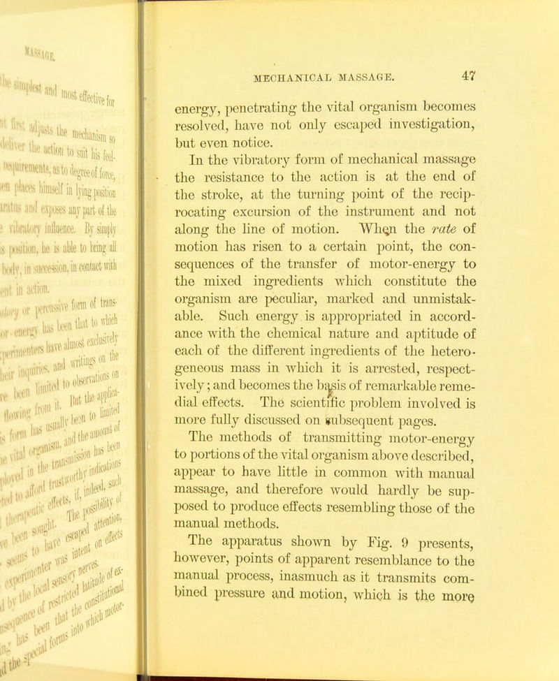 energy, penetrating the vital organism becomes resolved, have not only escaped investigation, but even notice. In the vibratory form of mechanical massage the resistance to the action is at the end of the stroke, at the turning point of the recip- rocating excursion of the instrument and not along the Une of motion. Wh^ the rate of motion has risen to a certain point, the con- sequences of the transfer of motor-energy to the mixed ingredients which constitute the organism are peculiar, marked and unmistak- able. Such energy is appropriated in accord- ance with the chemical natm-e and aptitude of each of the different ingredients of the hetero- geneous mass in which it is arrested, respect- ively ; and becomes the b^is of remarkable reme- dial effects. The scientific problem involved is more fuUy discussed on subsequent pages. The methods of transmitting motor-energy to portions of the vital organism above described, appear to have httle in common with manual massage, and therefore would hardly be sup- posed to produce effects resembhng those of the manual methods. The apparatus shown by Fig. 9 presents, however, points of apparent resemblance to the manual process, inasmuch as it transmits com- bined pressure and motion, which is the more