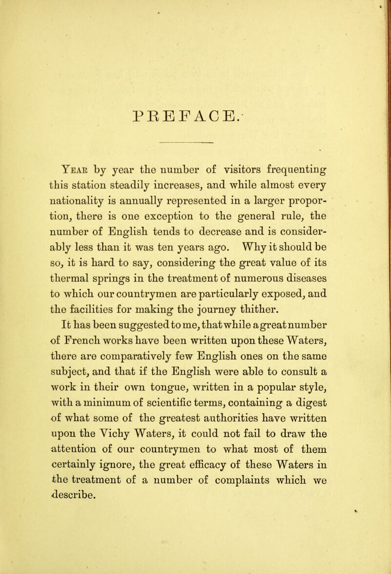 PREFACE. Year by year the number of visitors frequenting this station steadily increases, and while almost every nationality is annually represented in a larger propor- tion, there is one exception to the general rule, the number of English tends to decrease and is consider- ably less than it was ten years ago. Why it should be so, it is hard to say, considering the great value of its thermal springs in the treatment of numerous diseases to which our countrymen are particularly exposed, and the facilities for making the journey thither. It has been suggested to me, that while a great number of French works have been written upon these Waters, there are comparatively few English ones on the same subject, and that if the English were able to consult a work in their own tongue, written in a popular style, with a minimum of scientific terms, containing a digest of what some of the greatest authorities have written upon the Yichy Waters, it could not fail to draw the attention of our countrymen to what most of them certainly ignore, the great efficacy of these Waters in the treatment of a number of complaints which we describe.