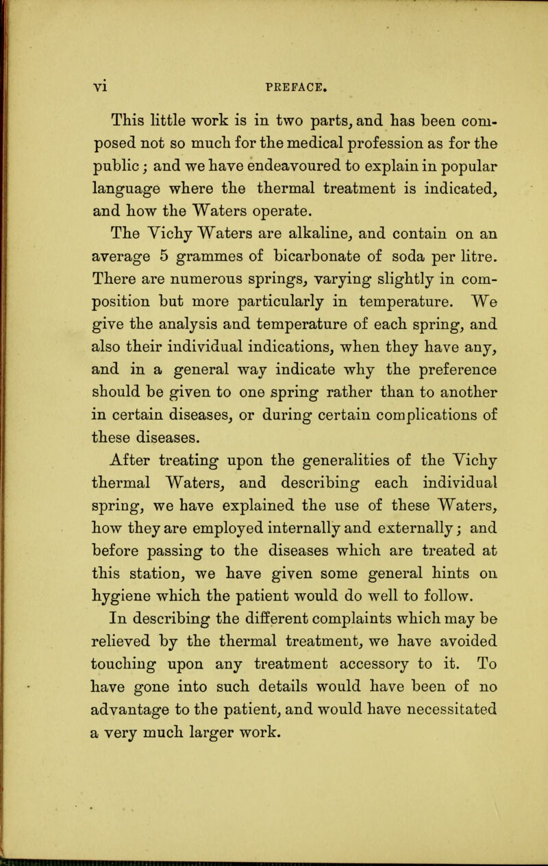 This little work is in two parts, and has been com- posed not so mnch for the medical profession as for the public; and we have endeavoured to explain in popular language where the thermal treatment is indicated, and how the Waters operate. The Vichy Waters are alkaline, and contain on an average 5 grammes of bicarbonate of soda per litre. There are numerous springs, varying slightly in com- position but more particularly in temperature. We give the analysis and temperature of each spring, and also their individual indications, when they have any, and in a general way indicate why the preference should be given to one spring rather than to another in certain diseases, or during certain complications of these diseases. After treating upon the generalities of the Vichy thermal Waters, and describing each individual spriug, we have explained the use of these Waters, how they are employed internally and externally; and before passing to the diseases which are treated at this station, we have given some general hints on hygiene which the patient would do well to follow. In describing the different complaints which may be relieved by the thermal treatment, we have avoided touching upon any treatment accessory to it. To have gone into such details would have been of no advantage to the patient, and would have necessitated a very much larger work.