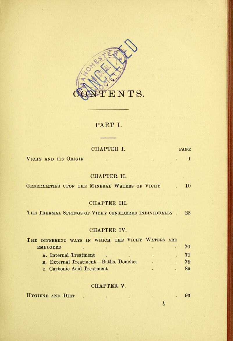 PART I. CHAPTER I. page Vichy and its Origin . . . 1 CHAPTER II. Generalities upon the Mineral Waters of Vichy . 10 CHAPTER III. The Thermal Springs of Vichy considered individually . 22 CHAPTER IV. The different ways in which the Vichy Waters are employed . . . . .70 A. Internal Treatment . . . .71 B. External Treatment—Baths, Douches . . 79 c. Carbonic Acid Treatment . . .89 CHAPTER V. Hygiene and Diet . 93 b