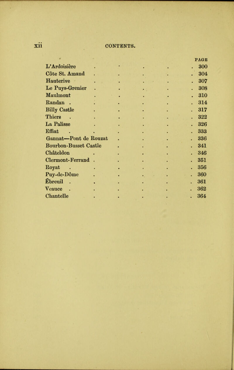 PAGE L'Ardoisiere . • . . .300 C6te St. Amand ..... 304 Hauterive ..... 307 Le Puys-Grenier . . . . . 308 Maulmont . . . . .310 Randan ...... 314 Billy Castle . . . . .317 Thiers . . . . . .322 LaPalisse . . . . .326 Effiat . . . . . .333 Gannat—Pont de Rouzat .... 336 Bourbon-Busset Castle .... 341 Chateldon . . . . .346 Clermont-Ferrand ..... 351 Royat . . . . . .356 Puy-de-D6me . . . . .360 Ebreuil . . . . . .361 Veauce . . . . . .362 Chantelle . . . . .364