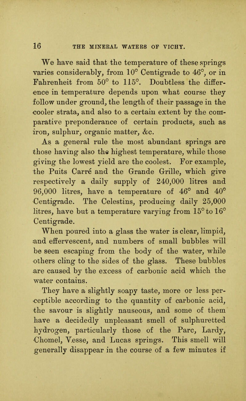 We have said that the temperature of these springs varies considerably, from 10° Centigrade to 46°, or in Fahrenheit from 50° to 115°. Doubtless the differ- ence in temperature depends upon what course they follow under ground, the length of their passage in the cooler strata, and also to a certain extent by the com- parative preponderance of certain products, such as iron, sulphur, organic matter, &c. As a general rule the most abundant springs are those having also the highest temperature, while those giving the lowest yield are the coolest. For example, the Puits Carre and the Grande Grille, which give respectively a daily supply of 240,000 litres and 96,000 litres, have a temperature of 46° and 40° Centigrade. The Celestins, producing daily 25,000 litres, have but a temperature varying from 15° to 16° Centigrade. When poured into a glass the water is clear, limpid, •and effervescent, and numbers of small bubbles will be seen escaping from the body of the water, while others cling to the sides of the glass. These bubbles are caused by the excess of carbonic acid which the water contains. They have a slightly soapy taste, more or less per- ceptible according to the quantity of carbonic acid, the savour is slightly nauseous, and some of them have a decidedly unpleasant smell of sulphuretted hydrogen, particularly those of the Pare, Lardy, Chomel, V.esse, and Lucas springs. This smell will generally disappear in the course of a few minutes if