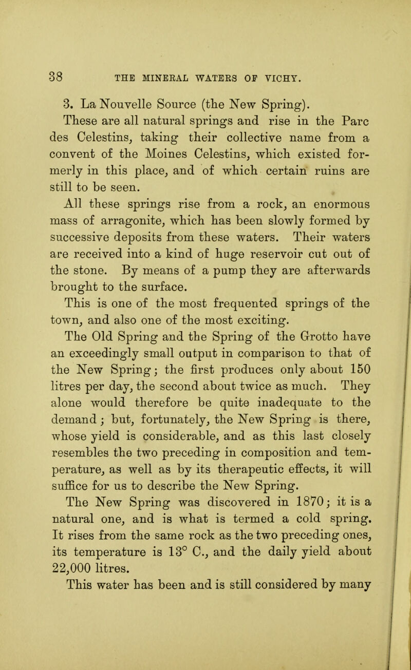 3. LaNouvelle Source (the New Spring). These are all natural springs and rise in the Pare des Celestins, taking their collective name from a convent of the Moines Celestins, which existed for- merly in this place, and of which certain ruins are still to be seen. All these springs rise from a rock, an enormous mass of arragonite, which has been slowly formed by successive deposits from these waters. Their waters are received into a kind of huge reservoir cut out of the stone. By means of a pump they are afterwards brought to the surface. This is one of the most frequented springs of the town, and also one of the most exciting. The Old Spring and the Spring of the Grotto have an exceedingly small output in comparison to that of the New Spring; the first produces only about 150 litres per day, the second about twice as much. They alone would therefore be quite inadequate to the demand; but, fortunately, the New Spring is there, whose yield is considerable, and as this last closely resembles the two preceding in composition and tem- perature, as well as by its therapeutic effects, it will suffice for us to describe the New Spring. The New Spring was discovered in 1870; it is a natural one, and is what is termed a cold spring. It rises from the same rock as the two preceding ones, its temperature is 13° C, and the daily yield about 22,000 litres. This water has been and is still considered by many