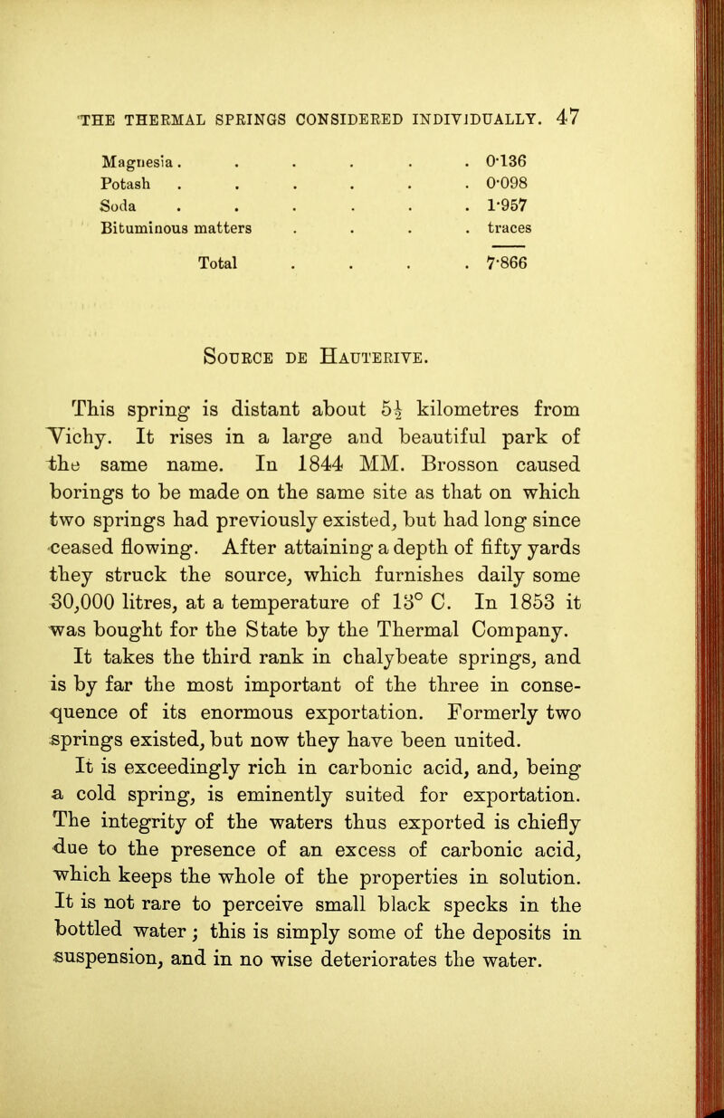 Magnesia...... 0-136 Potash ...... 0-098 Soda ...... 1-957 Bituminous matters .... traces Total .... 7-866 Source de Hauterive. This spring is distant about 5h kilometres from Vichy. It rises in a large and beautiful park of the same name. In 1844 MM. Brosson caused borings to be made on the same site as that on which two springs had previously existed, but had long since ceased flowing. After attaining a depth of fifty yards they struck the source, which furnishes daily some 30,000 litres, at a temperature of 13° C. In 1853 it was bought for the State by the Thermal Company. It takes the third rank in chalybeate springs, and is by far the most important of the three in conse- quence of its enormous exportation. Formerly two springs existed, but now they have been united. It is exceedingly rich in carbonic acid, and, being a cold spring, is eminently suited for exportation. The integrity of the waters thus exported is chiefly due to the presence of an excess of carbonic acid, which keeps the whole of the properties in solution. It is not rare to perceive small black specks in the bottled water; this is simply some of the deposits in suspension, and in no wise deteriorates the water.