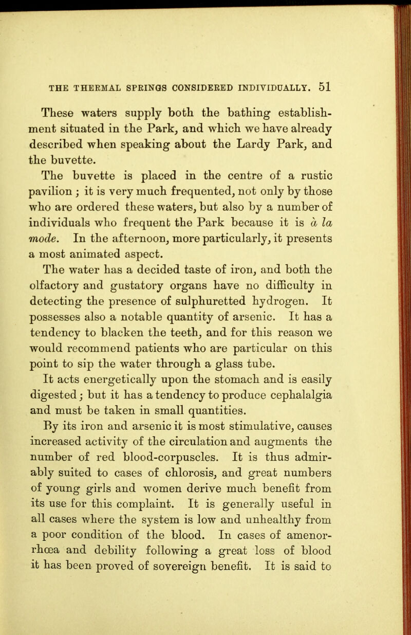 These waters supply both the bathing establish- ment situated in the Park, and which we have already described when speaking about the Lardy Park, and the buvette. The buvette is placed in the centre of a rustic pavilion ; it is very much frequented, not only by those who are ordered these waters, but also by a number of individuals who frequent the Park because it is a la mode. In the afternoon, more particularly, it presents a most animated aspect. The water has a decided taste of iron, and both the olfactory and gustatory organs have no difficulty in detecting the presence of sulphuretted hydrogen. It possesses also a notable quantity of arsenic. It has a tendency to blacken the teeth, and for this reason we would recommend patients who are particular on this point to sip the water through a glass tube. It acts energetically upon the stomach and is easily digested; but it has a tendency to produce cephalalgia and must be taken in small quantities. By its iron and arsenic it is most stimulative, causes increased activity of the circulation and augments the number of red blood-corpuscles. It is thus admir- ably suited to cases of chlorosis, and great numbers of young girls and women derive much benefit from its use for this complaint. It is generally useful in all cases where the system is low and unhealthy from a poor condition of the blood. In cases of amenor- rhcea and debility following a great loss of blood it has been proved of sovereign benefit. It is said to