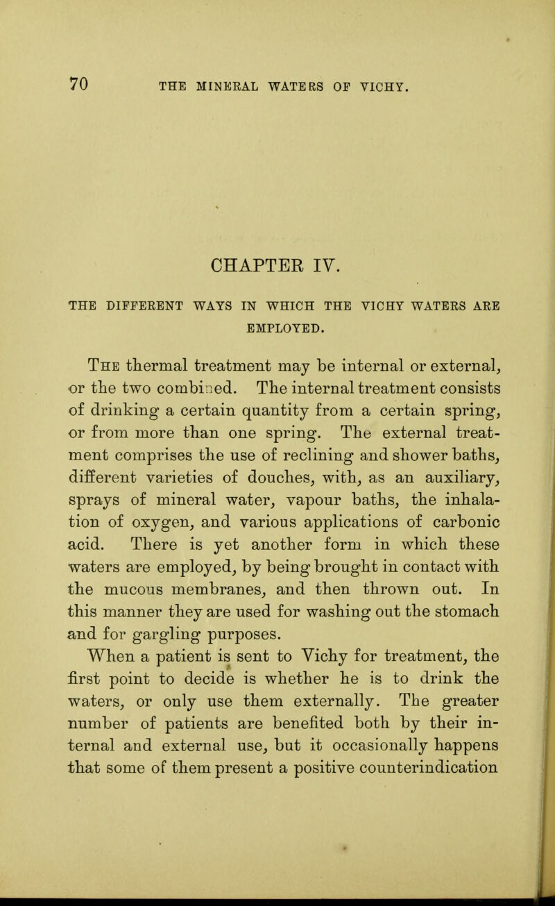 CHAPTER IV. THE DIFFERENT WAYS IN WHICH THE VICHY WATERS ARE EMPLOYED. The thermal treatment may be internal or external, or the two combined. The internal treatment consists of drinking a certain quantity from a certain spring, or from more than one spring. The external treat- ment comprises the use of reclining and shower baths, different varieties of douches, with, as an auxiliary, sprays of mineral water, vapour baths, the inhala- tion of oxygen, and various applications of carbonic acid. There is yet another form in which these waters are employed, by being brought in contact with the mucous membranes, and then thrown out. In this manner they are used for washing out the stomach and for gargling purposes. When a patient is sent to Yichy for treatment, the first point to decide is whether he is to drink the waters, or only use them externally. The greater number of patients are benefited both by their in- ternal and external use, but it occasionally happens that some of them present a positive counterindication