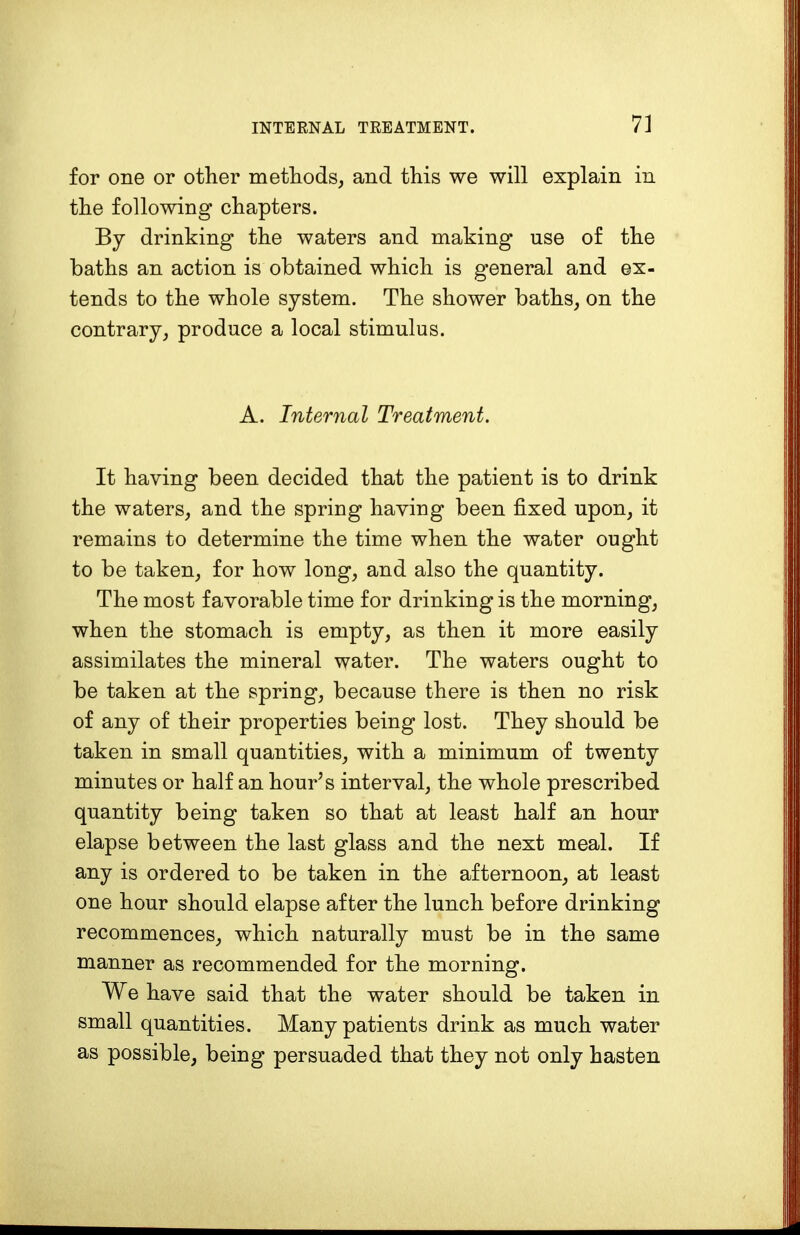 for one or other methods, and this we will explain in the following chapters. By drinking the waters and making use of the baths an action is obtained which is general and ex- tends to the whole system. The shower baths, on the contrary, produce a local stimulus. A. Internal Treatment. It having been decided that the patient is to drink the waters, and the spring having been fixed upon, it remains to determine the time when the water ought to be taken, for how long, and also the quantity. The most favorable time for drinking is the morning, when the stomach is empty, as then it more easily assimilates the mineral water. The waters ought to be taken at the spring, because there is then no risk of any of their properties being lost. They should be taken in small quantities, with a minimum of twenty minutes or half an hour's interval, the whole prescribed quantity being taken so that at least half an hour elapse between the last glass and the next meal. If any is ordered to be taken in the afternoon, at least one hour should elapse after the lunch before drinking recommences, which naturally must be in the same manner as recommended for the morning. We have said that the water should be taken in small quantities. Many patients drink as much water as possible, being persuaded that they not only hasten