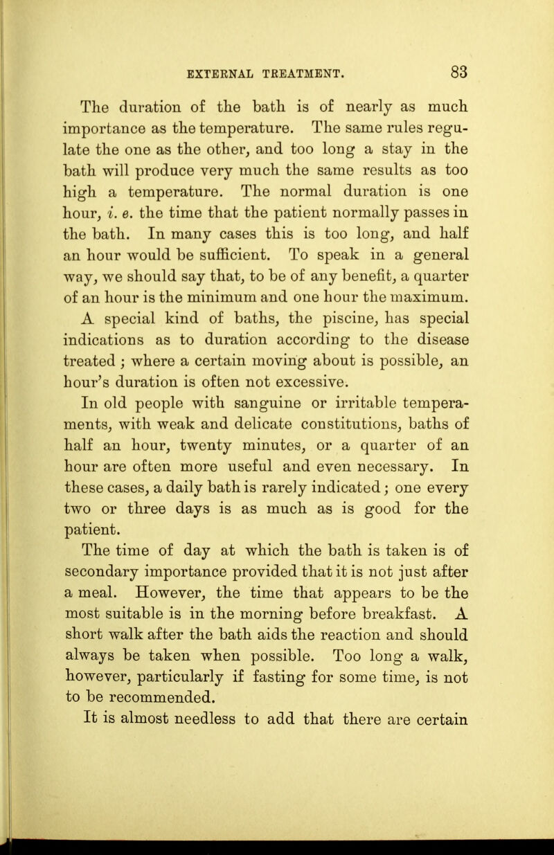 The duration of the bath is of nearly as much importance as the temperature. The same rules regu- late the one as the other, and too long a stay in the bath will produce very much the same results as too high a temperature. The normal duration is one hour, i. e. the time that the patient normally passes in the bath. In many cases this is too long, and half an hour would be sufficient. To speak in a general way, we should say that, to be of any benefit, a quarter of an hour is the minimum and one hour the maximum. A special kind of baths, the piscine, has special indications as to duration according to the disease treated ; where a certain moving about is possible, an hour's duration is often not excessive. In old people with sanguine or irritable tempera- ments, with weak and delicate constitutions, baths of half an hour, twenty minutes, or a quarter of an hour are often more useful and even necessary. In these cases, a daily bath is rarely indicated; one every two or three days is as much as is good for the patient. The time of day at which the bath is taken is of secondary importance provided that it is not just after a meal. However, the time that appears to be the most suitable is in the morning before breakfast. A short walk after the bath aids the reaction and should always be taken when possible. Too long a walk, however, particularly if fasting for some time, is not to be recommended. It is almost needless to add that there are certain