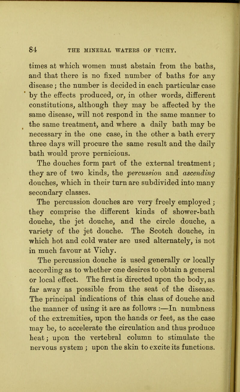 times at which women must abstain from the baths, and that there is no fixed number of baths for any disease; the number is decided in each particular case by the effects produced, or, in other words, different constitutions, although they may be affected by the same disease, will not respond in the same manner to the same treatment, and where a daily bath may be necessary in the one case, in the other a bath every three days will procure the same result and the daily bath would prove pernicious. The douches form part of the external treatment; they are of two kinds, the percussion and ascending douches, which in their turn are subdivided into many secondary classes. The percussion douches are very freely employed ; they comprise the different kinds of shower-bath douche, the jet douche, and the circle douche, a variety of the jet douche. The Scotch douche, in which hot and cold water are used alternately, is not in much favour at Vichy. The percussion douche is used generally or locally according as to whether one desires to obtain a general or local effect. The first is directed upon the body, as far away as possible from the seat of the disease. The principal indications of this class of douche and the manner of using it are as follows :—In numbness of the extremities, upon the hands or feet, as the case may be, to accelerate the circulation and thus produce heat; upon the vertebral column to stimulate the nervous system ; upon the skin to excite its functions.