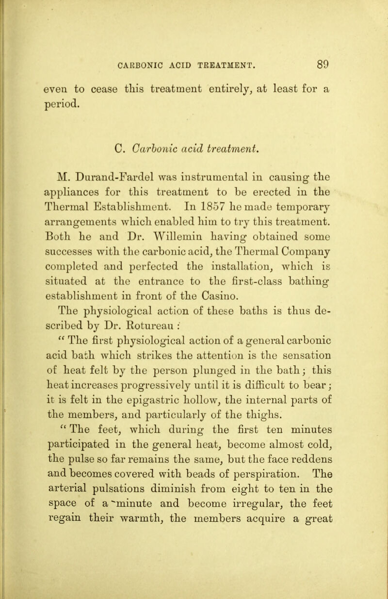 even to cease this treatment entirely, at least for a period. C. Carbonic acid treatment. M. Durand-Fardel was instrumental in causing the appliances for this treatment to be erected in the Thermal Establishment. In 1857 he made temporary arrangements which enabled him to try this treatment. Both he and Dr. Willemin having obtained some successes with the carbonic acid, the Thermal Company completed and perfected the installation, which is situated at the entrance to the first-class bathing establishment in front of the Casino. The physiological action of these baths is thus de- scribed by Dr. Rotureau :  The first physiological action of a general carbonic acid bath which strikes the attention is the sensation of heat felt by the person plunged in the bath; this heat increases progressively until it is difficult to bear; it is felt in the epigastric hollow, the internal parts of the members, and particularly of the thighs.  The feet, which during the first ten minutes participated in the general heat, become almost cold, the pulse so far remains the same, but the face reddens and becomes covered with beads of perspiration. The arterial pulsations diminish from eight to ten in the space of a ^minute and become irregular, the feet regain their warmth, the members acquire a great