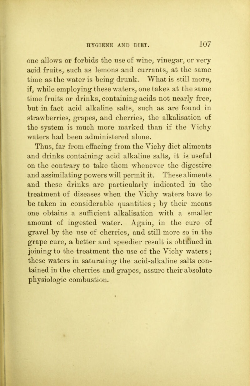 one allows or forbids the use of wine, vinegar, or very- acid fruits, such as lemons and currants, at the same time as the water is being drunk. What is still more, if, while employing these waters, one takes at the same time fruits or drinks, containing acids not nearly free, but in fact acid alkaline salts, such as are found in strawberries, grapes, and cherries, the alkalisation of the system is much more marked than if the Vichy waters had been administered alone. Thus, far from effacing from the Vichy diet aliments and drinks containing acid alkaline salts, it is useful on the contrary to take them whenever the digestive and assimilating powers will permit it. These aliments and these drinks are particularly indicated in the treatment of diseases when the Vichy waters have to be taken in considerable quantities ; by their means one obtains a sufficient alkalisation with a smaller amount of ingested water. Again, in the cure of gravel by the use of cherries, and still more so in the grape cure, a better and speedier result is obtained in joining to the treatment the use of the Vichy waters; these waters in saturating the acid-alkaline salts con- tained in the cherries and grapes, assure their absolute physiologic combustion.