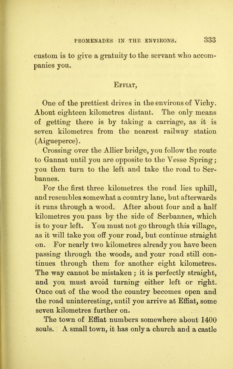custom is to give a gratuity to the servant who accom- panies you. Effiat, One of the prettiest drives in the environs of Vichy. About eighteen kilometres distant. The only means of getting there is by taking a carriage, as it is seven kilometres from the nearest railway station (Aigueperce). Crossing over the Allier bridge, you follow the route to Gannat until you are opposite to the Vesse Spring; you then turn to the left and take the road to Ser- bannes. For the first three kilometres the road lies uphill, and resembles somewhat a country lane, but afterwards it runs through a wood. After about four and a half kilometres you pass by the side of Serbannes, which is to your left. You must not go through this village, as it will take you off your road, but continue straight on. For nearly two kilometres already you have been passing through the woods, and your road still con- tinues through them for another eight kilometres. The way cannot be mistaken; it is perfectly straight, and you must avoid turning either left or right. Once out of the wood the country becomes open and the road uninteresting, until you arrive at Effiat, some seven kilometres further on. The town of Effiat numbers somewhere about 1400 souls. A small town, it has only a church and a castle