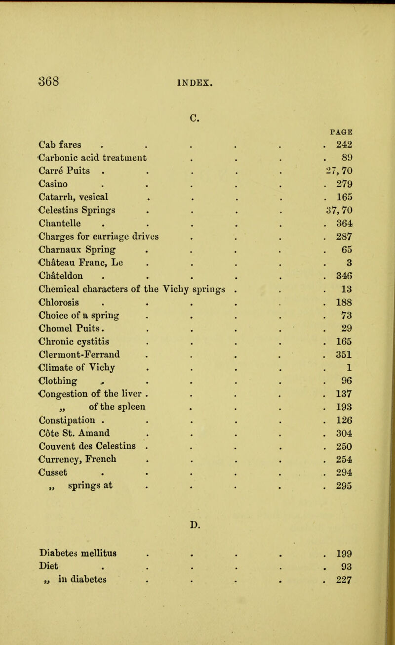 C. PAGE Cab fares . . . . . .242 Carbonic acid treatment . . . .89 Carre Puits . . . . . 27,70 Casino . . . . . .279 Catarrh, vesical ..... 165 Celestins Springs . . . . 37,70 Chantelle . . . . . .364 Charges for carriage drives .... 287 Charnaux Spring . . . . .65 Chateau Franc, Le . . . .3 Chateldon . . . . . .346 Chemical characters of the Vichy springs . . .13 Chlorosis . . . . . .188 Choice of a spring . . . . .73 Chomel Puits. . . . . .29 Chronic cystitis ..... 165 Clermont-Ferrand ..... 351 Climate of Vichy . . . . .1 Clothing 0 . . . . .96 Congestion of the liver ..... 137 „ of the spleen .... 193 Constipation ...... 126 Cote St. Amand ..... 304 Couvent des Celestins ..... 250 Currency, French ..... 254 Cusset . . . . . .294 „ springs at .... 295 D. . 199 . 93 . 227 Diabetes mellitus Diet „ in diabetes