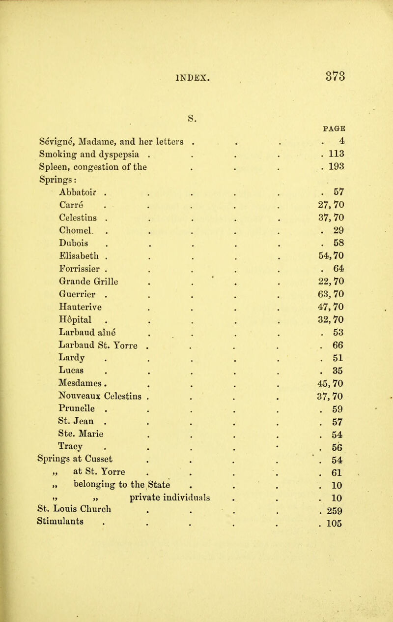 s. PAGE Sevigne, Madame, and her letters . . . .4 Smoking and dyspepsia . . . . . 113 Spleen, congestion of the .... 193 Springs: Abbatoir . . . . . .57 Carre . . . . . 27,70 Celestins . . . . . 37,70 Chomel. . . . . . .29 Dubois . . . . . .58 Elisabeth . . . . . 54,70 Forrissier . . . . . .64 Grande Grille . . . 22,70 Guerrier . . . . . 63,70 Hauterive . . . . 47,70 Hopital . . . . . 32,70 Larbaud aine . . . . .53 Larbaud St. Yorre . . . . .66 Lai*dy . . . . . .51 Lucas . . . . . .35 Mesdames. . . . . 45,70 Nouveaux Celestins . . . . 37,70 Prunelle . . . . . .59 St. Jean . . . . . .57 Ste. Marie . . . . .54 Tracy . . . . • .56 Springs at Cusset . . . . .54 „ at St. Yorre . . . . .61 „ belonging to the . State . . . .10 » „ private individuals . . .10 St. Louis Church . . . . 259 Stimulants ...... 105