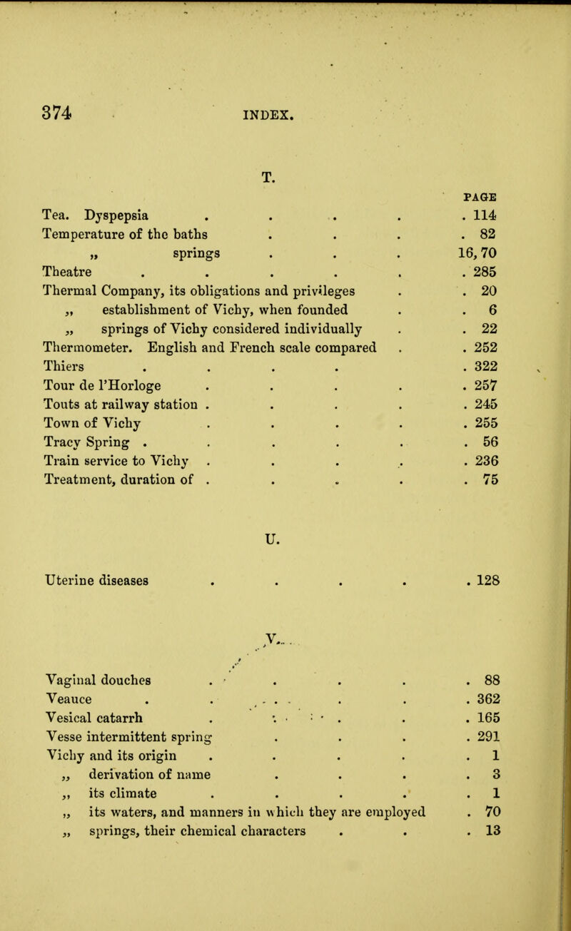 T. PAGE Tea. Dyspepsia ..... 114 Temperature of the baths . . . .82 „ springs ... 16,70 Theatre . . . . . .285 Thermal Company, its obligations and privileges . . 20 „ establishment of Vichy, when founded . . 6 „ springs of Vichy considered individually . . 22 Thermometer. English and French scale compared . . 252 Thiers .... .322 Tour de l'Horloge ..... 257 Touts at railway station ..... 245 Town of Vichy . . . . .255 Tracy Spring . . . . . .56 Train service to Vichy ..... 236 Treatment, duration of . . . . .75 U. Uterine diseases ..... 128 V... Vaginal douches . • . . . .88 Veauce . . ... . . .362 Vesical catarrh . • : • . . . 165 Vesse intermittent spring .... 291 Vichy and its origin . . . . .1 „ derivation of name . . . .3 ,, its climate . . . . .1 „ its waters, and manners in which they are employed . 70 „ springs, their chemical characters . . .13