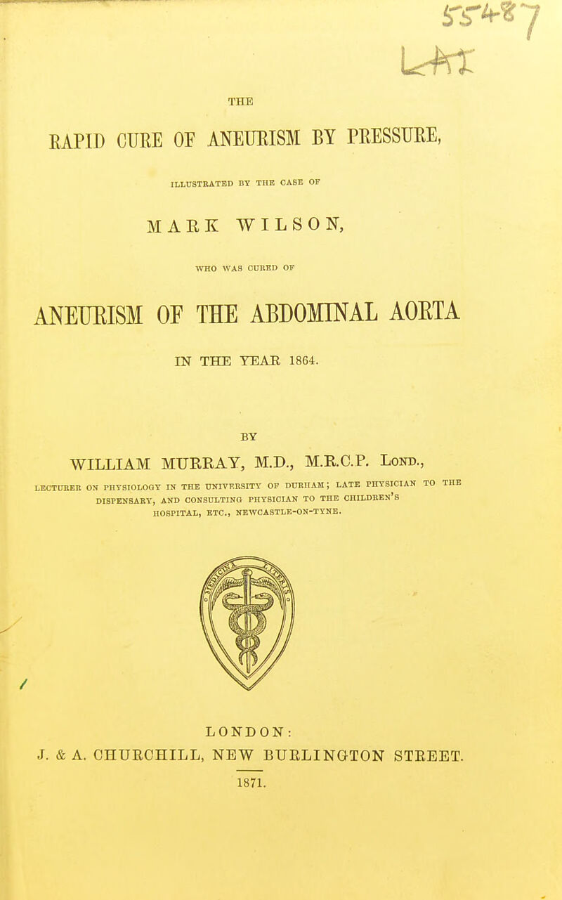 THE RAPID CURE OF ANEURISM BY PRESSURE, ILLUSTRATED BY THE OASE OF MARK WILSON, WHO WAS CUBED OF ANEURISM OF THE ABDOMINAL AORTA IN THE TEAR 1864. BY WILLIAM MURRAY, M.D., M.R.C.P. Lorn., LECTURER ON PHYSIOLOGY IN THE UNIVERSITY OF DURHAM; LATE PHYSICIAN TO THE DISPENSARY, AND CONSULTING PHYSICIAN TO THE CHILDREN'S HOSPITAL, ETC., NEWCASTLE-ON-TYNE. LONDON: J. & A. CHURCHILL, NEW BURLINGTON 1871. STREET.