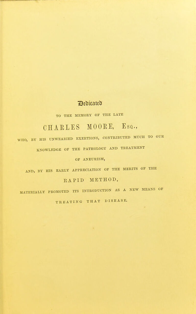 Dcijtcateb TO THE MEMORY OF THE LATE CHARLES MOOEE, Esq., WHO, BY HIS UNWEAKIED EXEKTIONS, CONTRIBUTED MUCH TO OUK KNOWLEDGE OF THE PATHOLOGY AND TREATMENT OF ANEURISM, AND, BY HIS EARLY APPRECIATION OF THE MERITS OF THE RAPID METHOD, MATERIALLY PROMOTED ITS INTRODUCTION AS A NEW MEANS OF TREATING THAT DISEASE.