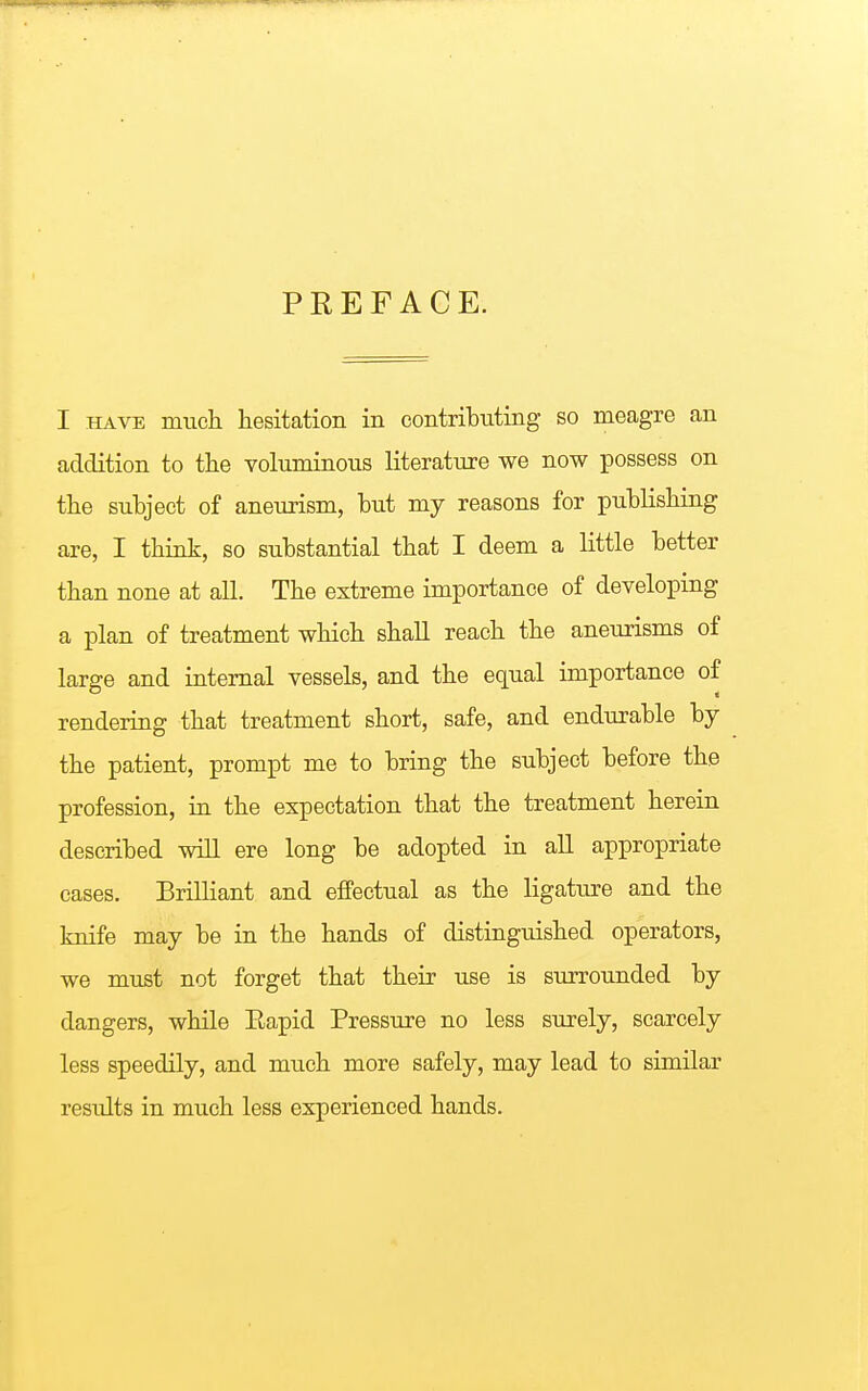 PREFACE. I have much hesitation in contributing so meagre an addition to the voluminous literature we now possess on the subject of aneurism, but my reasons for publishing are, I think, so substantial that I deem a little better than none at all. The extreme importance of developing a plan of treatment which shall reach the aneurisms of large and internal vessels, and the equal importance of rendering that treatment short, safe, and endurable by the patient, prompt me to bring the subject before the profession, in the expectation that the treatment herein described will ere long be adopted in all appropriate cases. Brilliant and effectual as the ligature and the knife may be in the hands of distinguished operators, we must not forget that their use is surrounded by dangers, while Eapid Pressure no less surely, scarcely less speedily, and much more safely, may lead to similar results in much less experienced hands.