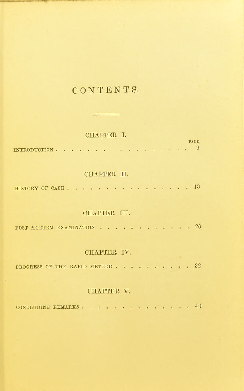 CONTENTS. OHAPTEE I. PAGE INTRODUCTION 9 CHAPTEE n. HISTORY OF CASE ■ 13 CHAPTEE in. POST-MORTEM EXAMINATION 26 CHAPTEE IV. PROGRESS OP THE RAPID METHOD 32 CHAPTEE V. CONCLUDING REMARKS 40