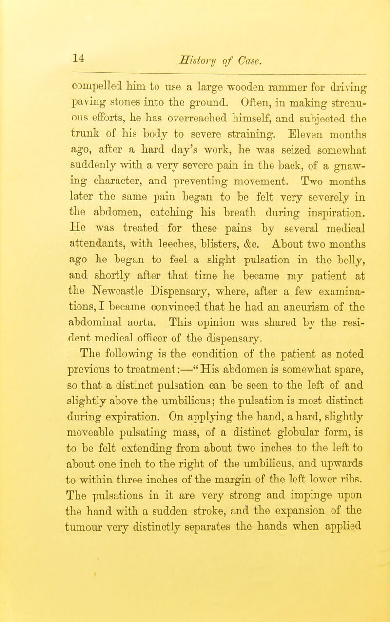 compelled him to xise a large wooden rammer for driving paving stones into the ground. Often, in making strenu- ous efforts, he has overreached himself, and suhjected the trunk of his hody to severe straining. Eleven months ago, after a hard day's work, he was seized somewhat suddenly with a very severe pain in the hack, of a gnaw- ing character, and preventing movement. Two months later the same pain hegan to he felt very severely in the abdomen, catching his breath during inspiration. He was treated for these pains by several medical attendants, with leeches, blisters, &c. About two months ago he began to feel a slight pulsation in the belly, and shortly after that time he became my patient at the Newcastle Dispensary, where, after a few examina- tions, I became convinced that he had an aneurism of the abdominal aorta. This opinion was shared by the resi- dent medical officer of the dispensary. The following is the condition of the patient as noted previous to treatment:— His abdomen is somewhat spare, so that a distinct pulsation can be seen to the left of and slightly above the umbilicus; the pulsation is most distinct during expiration. On applying the hand, a hard, slightly moveable pulsating mass, of a distinct globular form, is to be felt extending from about two inches to the left to about one inch to the right of the umbilicus, and upwards to within three inches of the margin of the left lower ribs. The pulsations in it are very strong and impinge upon the hand with a sudden stroke, and the expansion of the tumour very distinctly separates the hands when applied