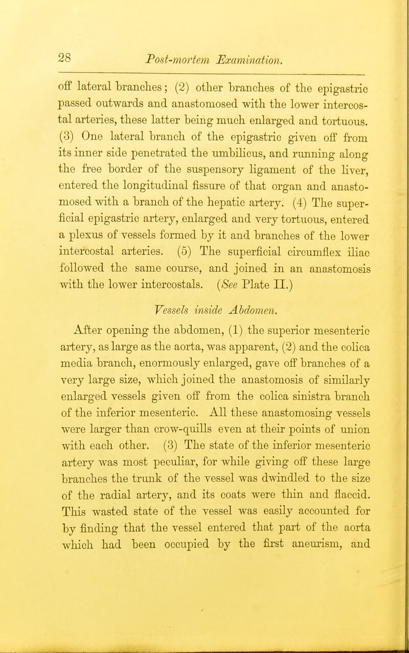 off lateral branches; (2) other branches of the epigastric passed outwards and anastomosed with the lower intercos- tal arteries, these latter being much enlarged and tortuous. (3) One lateral branch of the epigastric given off from its inner side penetrated the umbilicus, and running along the free border of the suspensory ligament of the liver, entered the longitudinal fissure of that organ and anasto- mosed with a branch of the hepatic artery. (4) The super- ficial epigastric artery, enlarged and very tortuous, entered a plexus of vessels formed by it and branches of the lower intercostal arteries. (5) The superficial circumflex iliac followed the same course, and joined in an anastomosis with the lower intercostals. (See Plate II.) Vessels inside Abdomen. After opening the abdomen, (1) the superior mesenteric artery, as large as the aorta, was apparent, (2) and the colica media branch, enormously enlarged, gave off branches of a very large size, which joined the anastomosis of similarly enlarged vessels given off from the colica sinistra branch of the inferior mesenteric. All these anastomosing vessels were larger than crow-quills even at their points of union with each other. (3) The state of the inferior mesenteric artery was most peculiar, for while giving off these large branches the trunk of the vessel was dwindled to the size of the radial artery, and its coats were thin and flaccid. This wasted state of the vessel was easily accounted for by finding that the vessel entered that part of the aorta which had been occupied by the first aneurism, and