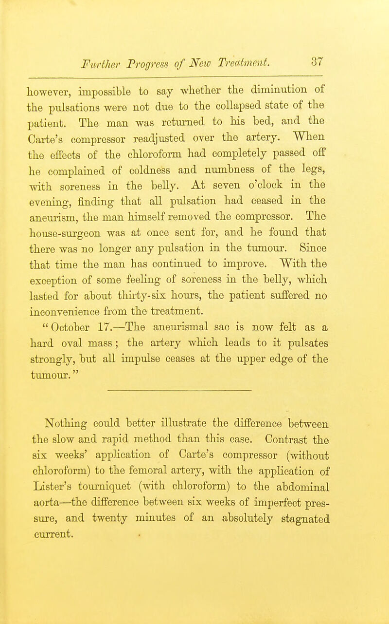 however, impossible to say whether the diminution of the pulsations were not due to the collapsed state of the patient. The man was returned to his bed, and the Carte's compressor readjusted over the artery. When the effects of the chloroform had completely passed off he complained of coldness and numbness of the legs, with soreness in the belly. At seven o'clock in the evening, finding that all pulsation had ceased in the aneurism, the man himself removed the compressor. The house-surgeon was at once sent for, and he found that there was no longer any pulsation in the tumour. Since that time the man has continued to improve. With the exception of some feeling of soreness in the belly, which lasted for about thirty-six hours, the patient suffered no inconvenience from the treatment. October 17.—The aneurismal sac is now felt as a hard oval mass ; the artery which leads to it pulsates strongly, but all impulse ceases at the upper edge of the tumour. Nothing could better illustrate the difference between the slow and rapid method than this case. Contrast the six weeks' application of Carte's compressor (without chloroform) to the femoral artery, with the application of Lister's tourniquet (with chloroform) to the abdominal aorta—the difference between six weeks of imperfect pres- sure, and twenty minutes of an absolutely stagnated current.