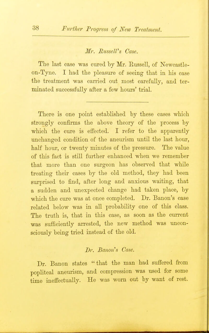 Mr. Russell's Case. The last case was cured by Mr. Kussell, of Newcastle- on-Tyne. I had the pleasure of seeing that in his case the treatment was carried out most carefully, and ter- minated successfully after a few hours' trial. There is one point established by these cases which strongly confirms the above theory of the process by which the cure is effected. I refer to the apparently unchanged condition of the aneurism until the last hour, half hour, or twenty minutes of the pressure. The value of this fact is still further enhanced when we remember that more than one surgeon has observed that while treating their cases by the old method, they had been surprised to find, after long and anxious waiting, that a sudden and unexpected change had taken place, by which the cure was at once completed. Dr. Banon's case related below was in all probability one of this class. The truth is, that in this case, as soon as the current was sufficiently arrested, the new method was uncon- sciously being tried instead of the old. Dr. Banon's Case. Dr. Banon states that the man had suffered from popliteal aneurism, and compression was used for some time ineffectually. He was worn out by want of rest.