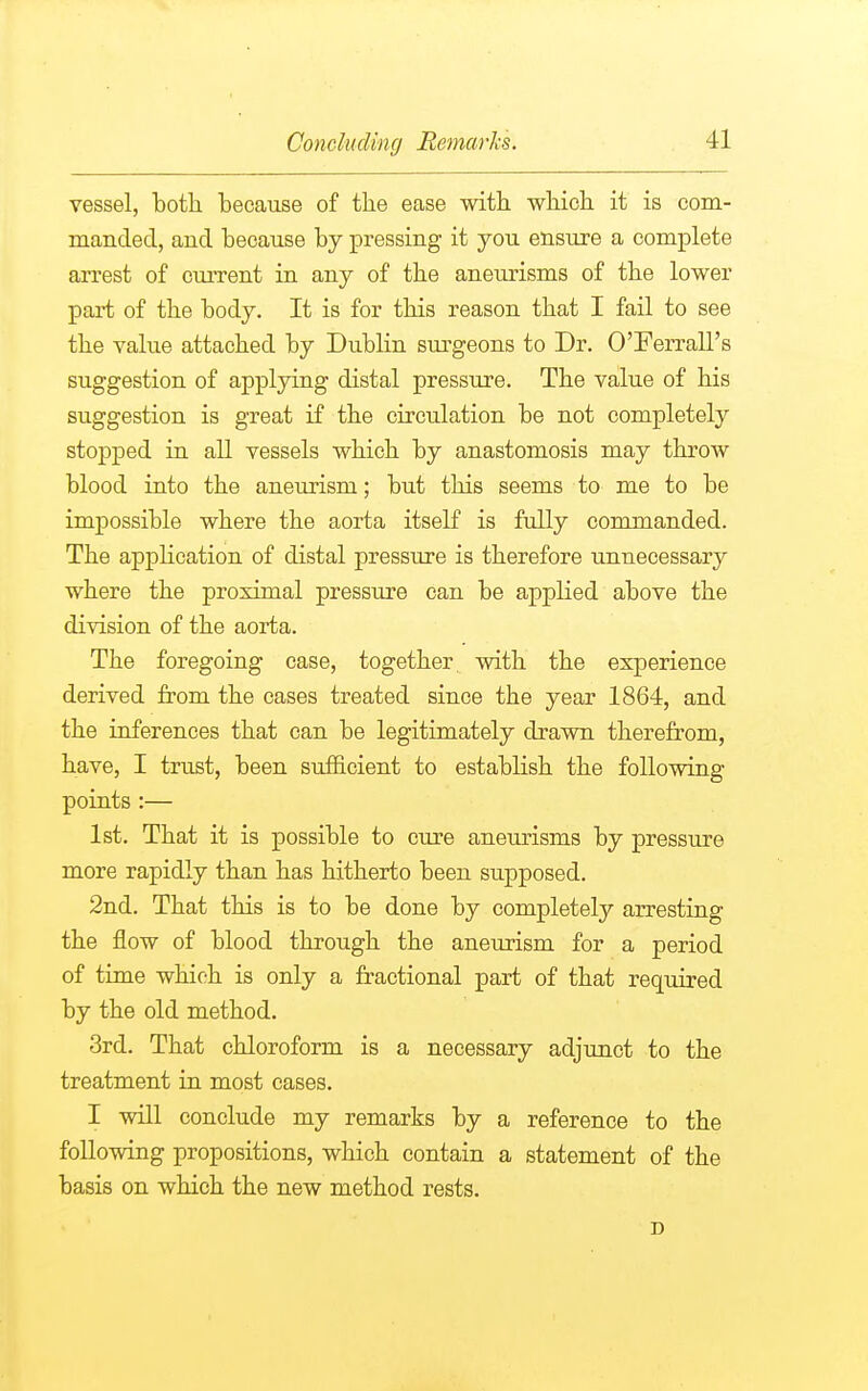 vessel, both, because of the ease with which it is com- manded, and because by pressing it you ensure a complete arrest of current in any of the aneurisms of the lower part of the body. It is for this reason that I fail to see the value attached by Dublin surgeons to Dr. O'Ferrall's suggestion of applying distal pressure. The value of his suggestion is great if the circulation be not completely stopped in all vessels which by anastomosis may throw blood into the aneurism; but this seems to me to be impossible where the aorta itself is fully commanded. The application of distal pressure is therefore unnecessary where the proximal pressure can be applied above the division of the aorta. The foregoing case, together with the experience derived from the cases treated since the year 1864, and the inferences that can be legitimately drawn therefrom, have, I trust, been sufficient to establish the following points:— 1st. That it is possible to cure aneurisms by pressure more rapidly than has hitherto been supposed. 2nd. That this is to be done by completely arresting the flow of blood through the aneurism for a period of time which is only a fractional part of that required by the old method. 3rd. That chloroform is a necessary adjunct to the treatment in most cases. I will conclude my remarks by a reference to the following propositions, which contain a statement of the basis on which the new method rests.