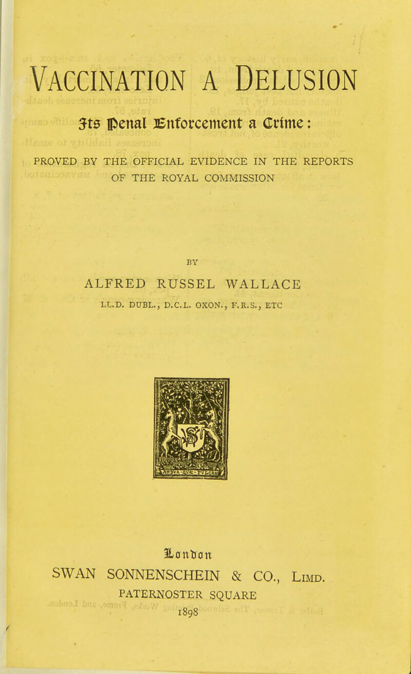 Vaccination a Delusion 5t0 penal Enforcement a Crime: PROVED BY THE OFFICIAL EVIDENCE IN THE REPORTS OF THE ROYAL COMMISSION ALFRED RUSSEL WALLACE LL.D. DUBL., D.CL. OXON., F.R.S., ETC 3Lont(0n SWAN SONNENSCHEIN & CO., Limd. PATERNOSTER SQUARE 1898