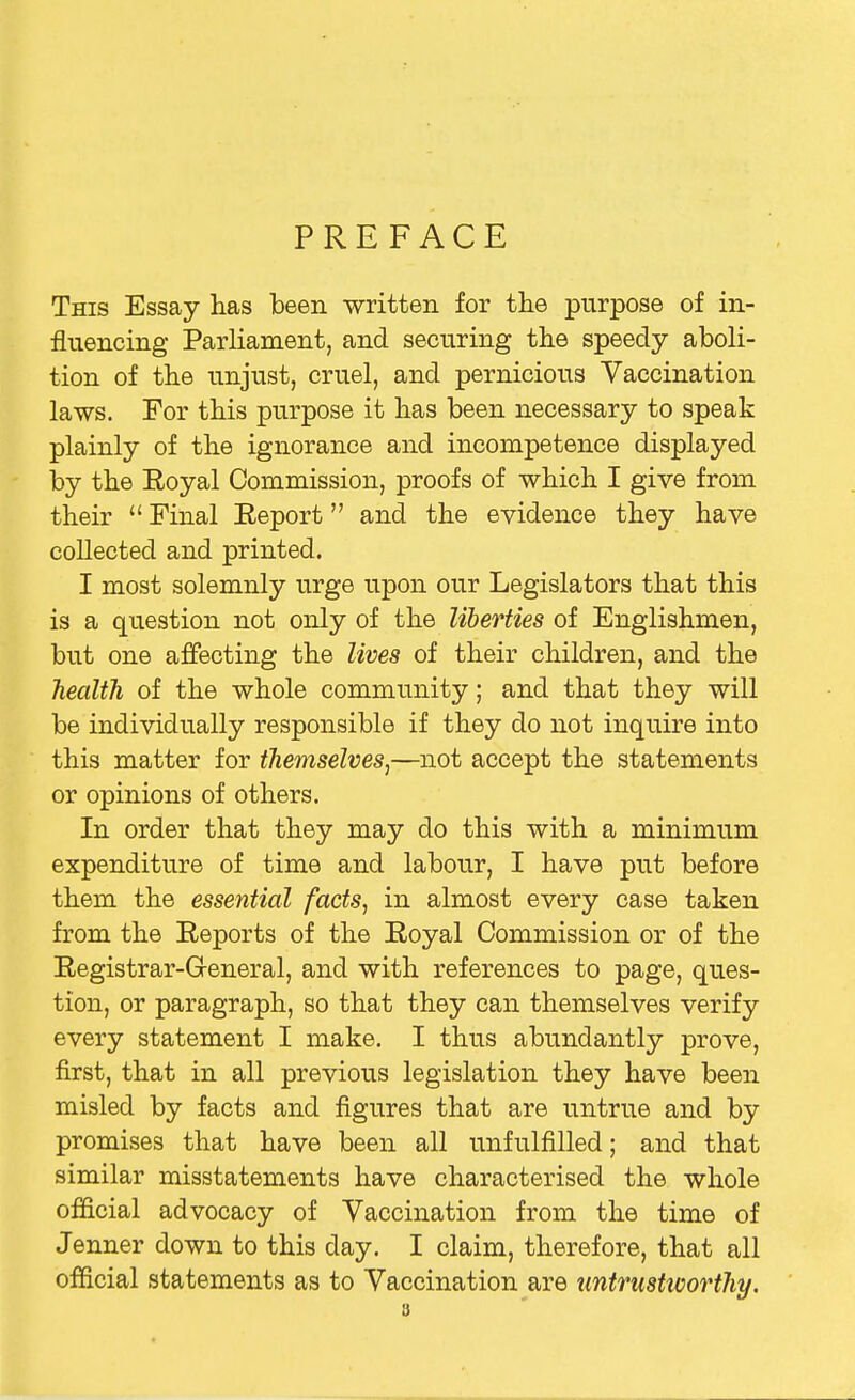 PREFACE This Essay has been written for the purpose of in- fluencing Parliament, and securing the speedy aboli- tion of the unjust, cruel, and pernicious Vaccination laws. For this purpose it has been necessary to speak plainly of the ignorance and incompetence displayed by the Royal Commission, proofs of which I give from their  Final Report and the evidence they have collected and printed. I most solemnly urge upon our Legislators that this is a question not only of the liberties of Englishmen, but one affecting the lives of their children, and the health of the whole community; and that they will be individually responsible if they do not inquire into this matter for themselves^—not accept the statements or opinions of others. In order that they may do this with a minimum expenditure of time and labour, I have put before them the essential factSj in almost every case taken from the Reports of the Royal Commission or of the Registrar-General, and with references to page, ques- tion, or paragraph, so that they can themselves verify every statement I make. I thus abundantly prove, first, that in all previous legislation they have been misled by facts and figures that are untrue and by promises that have been all unfulfilled; and that similar misstatements have characterised the whole official advocacy of Vaccination from the time of Jenner down to this day. I claim, therefore, that all official statements as to Vaccination are untrustworthy.