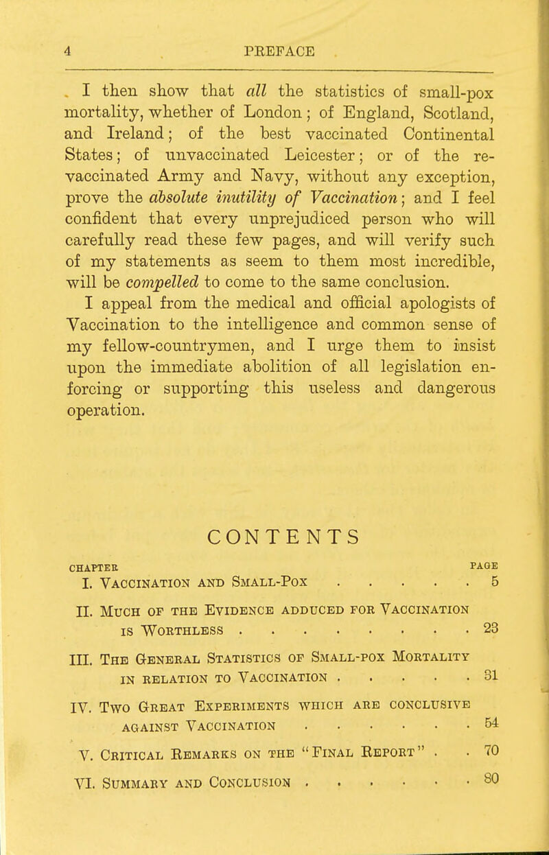 . I then show that all the statistics of small-pox mortality, whether of London; of England, Scotland, and Ireland; of the best vaccinated Continental States; of unvaccinated Leicester; or of the re- vaccinated Army and Navy, without any exception, prove the absolute inutility of Vaccination; and I feel confident that every unprejudiced person who will carefully read these few pages, and will verify such of my statements as seem to them most incredible, will be compelled to come to the same conclusion. I appeal from the medical and official apologists of Vaccination to the intelligence and common sense of my fellow-countrymen, and I urge them to insist upon the immediate abolition of all legislation en- forcing or supporting this useless and dangerous operation. CONTENTS CHAPTER PAGE I. Vaccination and Small-Pox 5 II. Much of the Evidence adduced foe Vaccination IS Worthless 23 ITT. The General Statistics of Small-pox Mortality in relation to Vaccination 31 IV. Two Great Experiments which are conclusive against Vaccination 64 V. Critical Eemarks on the Final Ebport . . 70 VI. Summary and Conclusion 80