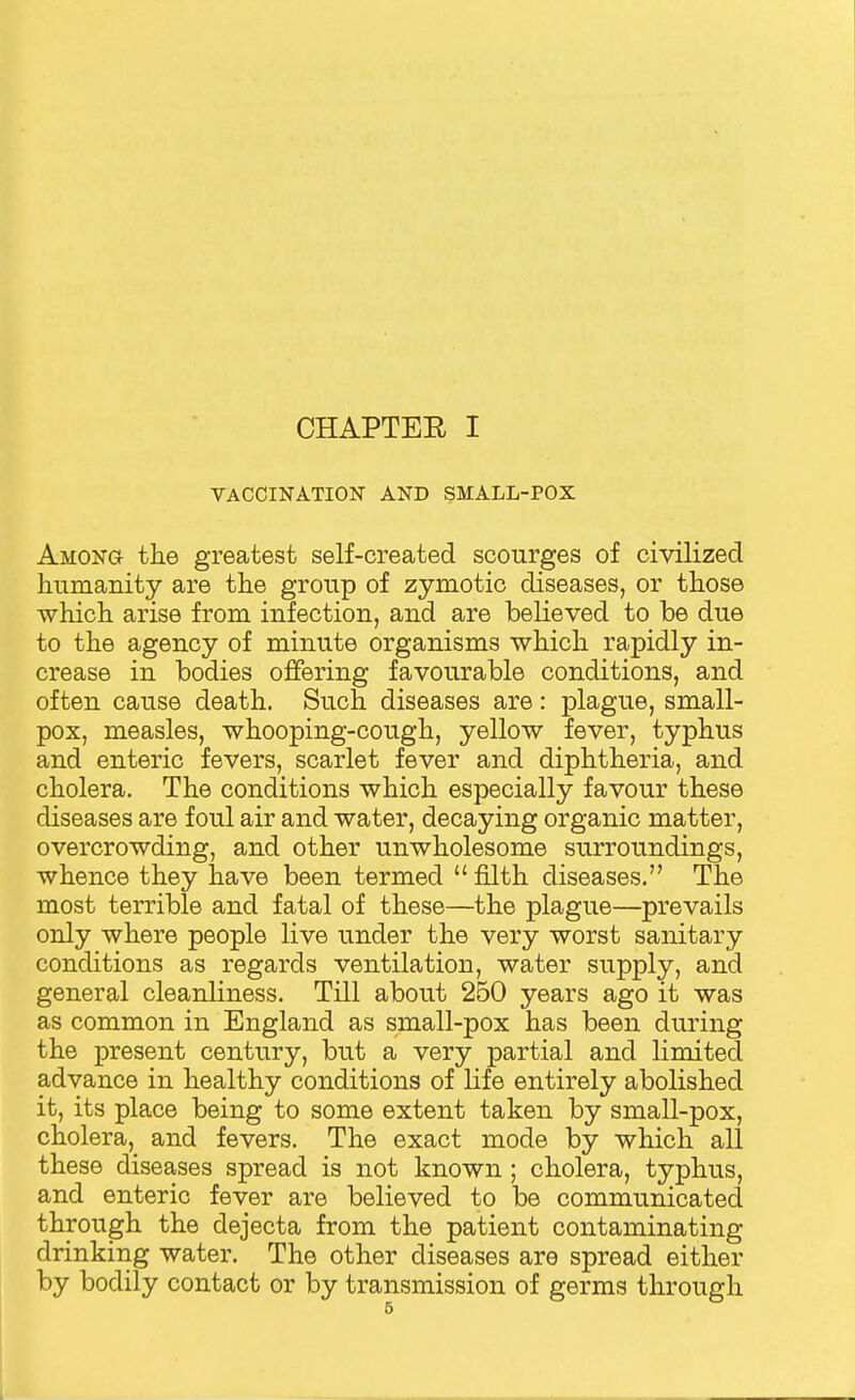 CHAPTEE I VACCINATION AND SMALL-POX Among the greatest self-created scourges of civilized humanity are the group of zymotic diseases, or those which arise from infection, and are believed to be due to the agency of minute organisms which rapidly in- crease in bodies offering favourable conditions, and often cause death. Such diseases are: plague, small- pox, measles, whooping-cough, yellow fever, typhus and enteric fevers, scarlet fever and diphtheria, and cholera. The conditions which especially favour these diseases are foul air and water, decaying organic matter, overcrowding, and other unwholesome surroundings, whence they have been termed filth diseases. The most terrible and fatal of these—the plague—prevails only where people live under the very worst sanitary conditions as regards ventilation, water supply, and general cleanliness. Till about 250 years ago it was as common in England as small-pox has been during the present century, but a very partial and limited advance in healthy conditions of life entirely abolished it, its place being to some extent taken by small-pox, cholera, and fevers. The exact mode by which all these diseases spread is not known ; cholera, typhus, and enteric fever are believed to be communicated through the dejecta from the patient contaminating drinking water. The other diseases are spread either by bodily contact or by transmission of germs through
