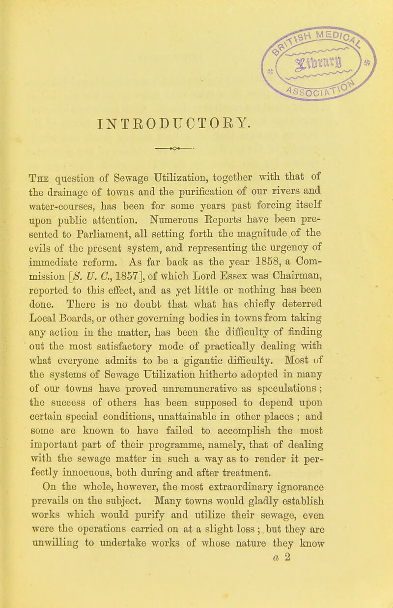 INTBODUCTOBY. The question of Sewage Utilization, together with that of the drainage of towns and the purification of our rivers and water-courses, has heen for some years past forcing itself upon public attention. Numerous Eeports have been pre- sented to Parliament, all setting forth the magnitude of the evils of the present system, and representing the urgency of immediate reform. As far back as the year 1858, a Com- mission [S. TJ. C, 1857], of which Lord Essex was Chairman, reported to this effect, and as yet little or nothing has been done. There is no doubt that what has chiefly deterred Local Boards, or other governing bodies in towns from taking any action in the matter, has been the difficulty of finding out the most satisfactory mode of practically dealing with what everyone admits to be a gigantic difficulty. Most of the systems of Sewage Utilization hitherto adopted in many of our towns have proved unremunerative as speculations ; the success of others has been supposed to depend upon certain special conditions, unattainable in other places ; and some are known to have failed to accomplish the most important part of their programme, namely, that of dealing with the sewage matter in such a way as to render it per- fectly innocuous, both during and after treatment. On the whole, however, the most extraordinary ignorance prevails on the subject. Many towns would gladly establish works which would purify and utilize their sewage, even were the operations carried on at a slight loss; but they are unwilling to undertake works of whose nature they know