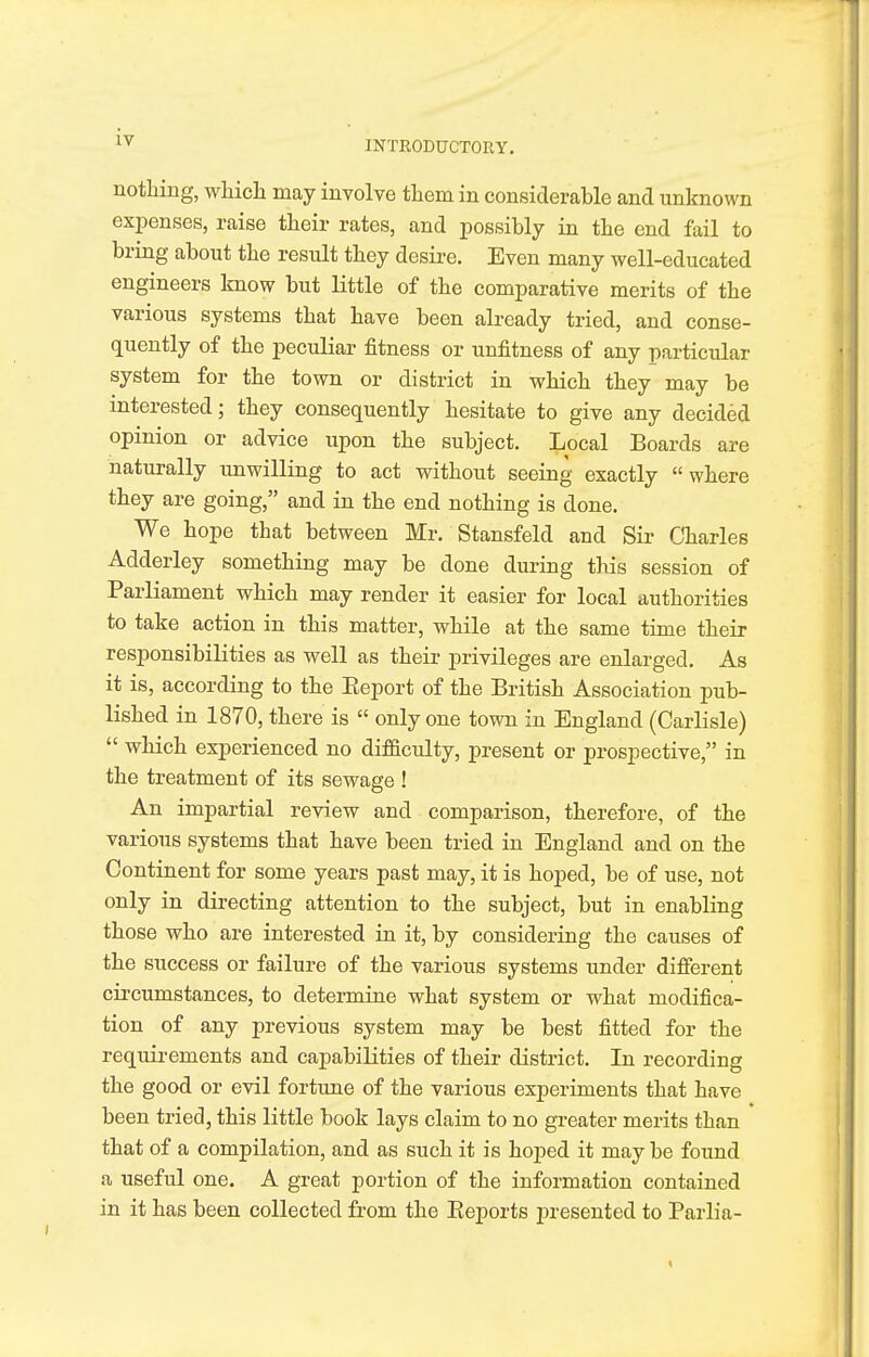 nothing, which may involve them in considerable and unknown expenses, raise their rates, and possibly in the end fail to bring about the result they desire. Even many well-educated engineers know but little of the comparative merits of the various systems that have been already tried, and conse- quently of the peculiar fitness or unfitness of any particular system for the town or district in which they may be interested; they consequently hesitate to give any decided opinion or advice upon the subject. Local Boards are naturally unwilling to act without seeing exactly where they are going, and in the end nothing is done. We hope tbat between Mr. Stansfeld and Sir Charles Adderley something may be done during this session of Parliament which may render it easier for local authorities to take action in this matter, while at the same time their responsibilities as well as their privileges are enlarged. As it is, according to the Eeport of the British Association pub- lished in 1870, there is only one town in England (Carlisle) which experienced no difficulty, present or prospective, in the treatment of its sewage ! An impartial review and comparison, therefore, of the various systems that have been tried in England and on the Continent for some years past may, it is hoped, be of use, not only in directing attention to the subject, but in enabling those who are interested in it, by considering the causes of the success or failure of the various systems under different circumstances, to determine what system or what modifica- tion of any previous system may be best fitted for the requirements and capabilities of their district. In recording the good or evil fortune of the various experiments that have been tried, this little book lays claim to no greater merits than that of a compilation, and as such it is hoped it may be found a useful one. A great portion of the information contained in it has been collected from the Beports presented to Parlia-