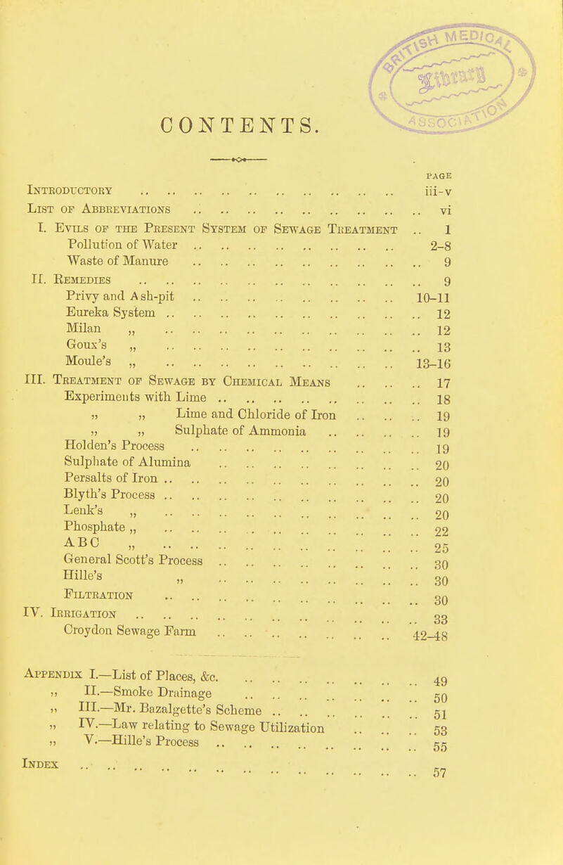 CONTENTS. «o« PAGE Introductory iii-v List of Abbreviations vi I. Evils op the Present System of Sewage Treatment .. 1 Pollution of Water 2-8 Waste of Manure 9 II. Remedies 9 Privy and A sh-pit 10-11 Eureka System 12 Milan „ 12 Goux's „ 13 Moule's „ 13_16 III. Treatment of Sewage by Chemical Means 17 Experiments with Lime 18 Lime and Chloride of Iron 19 >, „ Sulphate of Ammonia 19 Hoi den's Process 19 Sulphate of Alumina 20 Persalts of Iron 20 Blyth's Process 20 Lenk's „ 20 Phosphate „ 22 abc „ ;. 25 General Scott's Process 30 Hme's „ 30 Filtration 30 IV. Irrigation 33 Croydon Sewage Farm .. .. ■ 42-48 Appendix I.—List of Places, &c 49 ,, II.—Smoke Drainage 50 III.—Mr. Bazalgette's Scheme ' . 51 „ IV—Law relating to Sewage Utilization 53 ). V.—Hille's Process 55