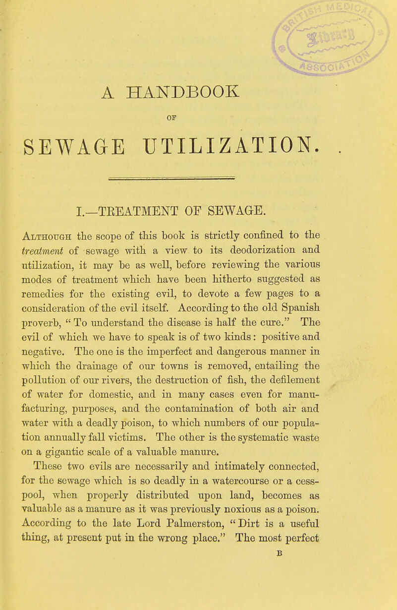 A HANDBOOK OF SEWAGE UTILIZATION. L—TBEATMENT OF SEWAGE. Although the scope of this book is strictly confined to the treatment of sewage with a view to its deodorization and utilization, it may be as well, before reviewing the various modes of treatment which have been hitherto suggested as remedies for the existing evil, to devote a few pages to a consideration of the evil itself. According to the old Spanish proverb,  To understand the disease is half the cure. The evil of which we have to speak is of two kinds: positive and negative. The one is the imperfect and dangerous manner in which the drainage of our towns is removed, entailing the pollution of our rivers, the destruction of fish, the defilement of water for domestic, and in many cases even for manu- facturing, purposes, and the contamination of both air and water with a deadly poison, to which numbers of our popula- tion annually fall victims. The other is the systematic waste on a gigantic scale of a valuable manure. These two evils are necessarily and intimately connected, for the sewage which is so deadly in a watercourse or a cess- pool, when properly distributed upon land, becomes as valuable as a manure as it was previously noxious as a poison. According to the late Lord Palmerston, Dirt is a useful thing, at present put in the wrong place. The most perfect B