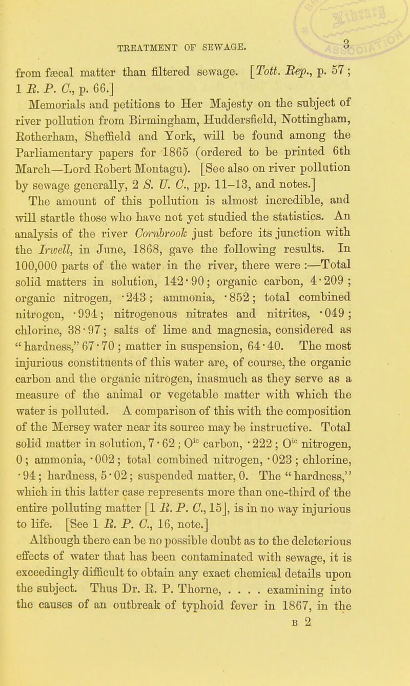 from ftecal matter tlian filtered sewage. [Tott. Bep., p. 57 ; 1 B. P. C, p. 66.] Memorials and petitions to Her Majesty on the subject of river pollution from Birmingham, Huddersfield, Nottingham, Kotherham, Sheffield and York, will be found among the Parliamentary papers for 1865 (ordered to be printed 6th March—Lord Eobert Montagu). [See also on river pollution by sewage generally, 2 S. TJ. C, pp. 11-13, and notes.] The amount of this pollution is almost incredible, and will startle those who have not yet studied the statistics. An analysis of the river Cornbrooh just before its junction with the Irwell, in June, 1868, gave the following results. In 100,000 parts of the water in the river, there were :—Total solid matters in solution, 142 '90; organic carbon, 4 -209; organic nitrogen, ■ 243 ; ammonia, ■ 852; total combined nitrogen, -994; nitrogenous nitrates and nitrites, *049; chlorine, 38 * 97; salts of lime and magnesia, considered as  hardness, 67 • 70 ; matter in suspension, 64 • 40. The most injurious constituents of this water are, of course, the organic carbon and the organic nitrogen, inasmuch as they serve as a measure of the animal or vegetable matter with which the water is polluted. A comparison of this with the composition of the Mersey water near its source may be instructive. Total solid matter in solution, 7 • 62 ; Oic carbon, • 222 ; Oio nitrogen, 0 ; ammonia, ■ 002 ; total combined nitrogen, • 023 ; chlorine, • 94; hardness, 5 • 02 ; suspended matter, 0. The  hardness, which in this latter case represents more than one-third of the entire polluting matter [1 B. P. C, 15], is in no way injurious to life. [See 1 B. P. C, 16, note.] Although there can be no possible doubt as to the deleterious effects of water that has been contaminated with sewage, it is exceedingly difficult to obtain any exact chemical details upon the subject. Thus Dr. E. P. Thome, .... examining into the causes of an outbreak of typhoid fever in 1867, in the