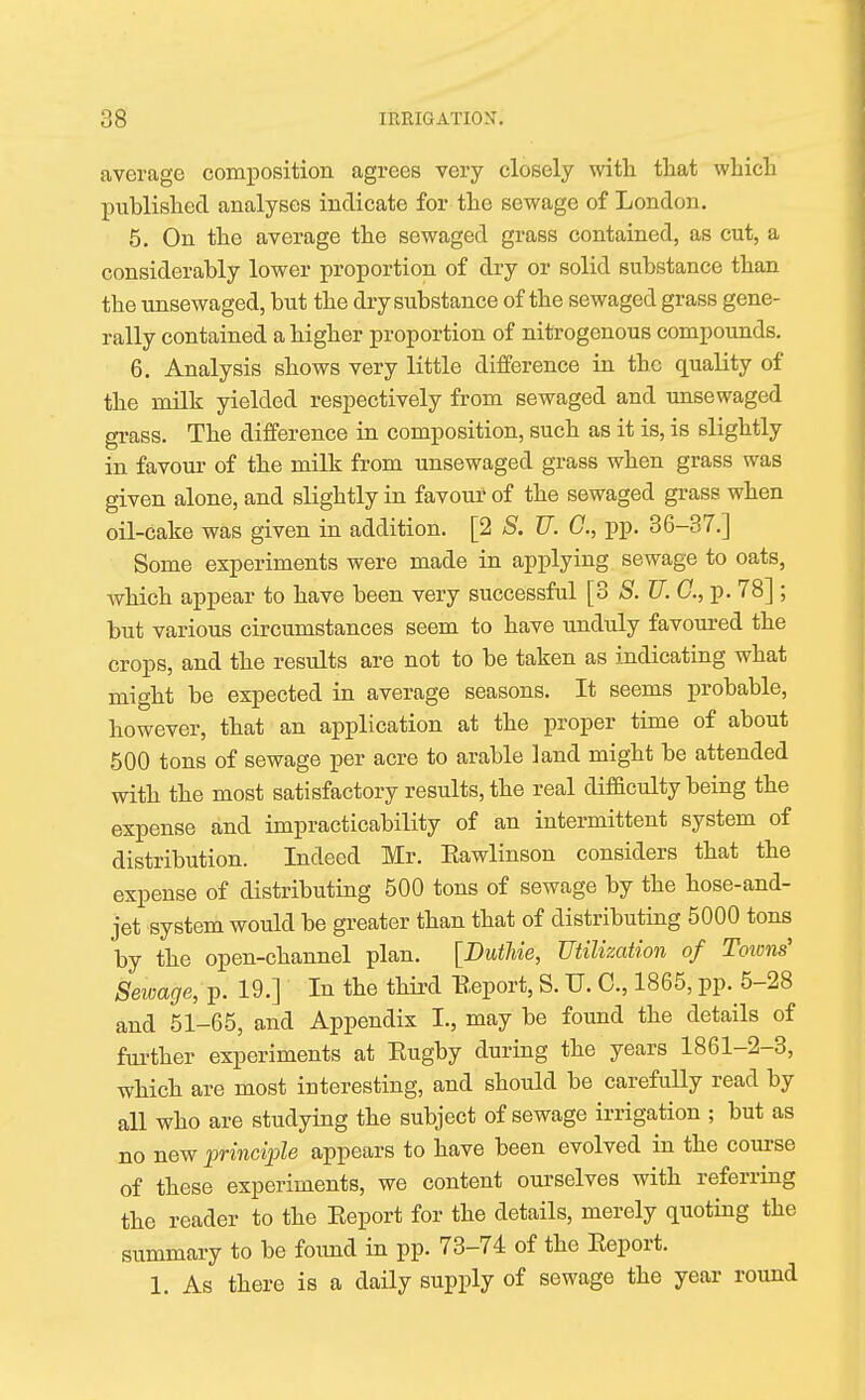 average composition agrees very closely with that which published analyses indicate for the sewage of London. 5. On the average the sowaged grass contained, as cut, a considerably lower proportion of dry or solid substance than the unsewaged, but the dry substance of the sewaged grass gene- rally contained a higher proportion of nitrogenous compounds. 6. Analysis shows very little difference in the quality of the milk yielded respectively from sewaged and unsewaged grass. The difference in composition, such as it is, is slightly in favour of the milk from unsewaged grass when grass was given alone, and slightly in favour1 of the sewaged grass when oil-cake was given in addition. [2 S. JJ. C, pp. 36-37.] Some experiments were made in applying sewage to oats, Avhich appear to have been very successful [3 S. TJ. C, p. 78] ; but various circumstances seem to have unduly favoured the crops, and the results are not to be taken as indicating what might be expected in average seasons. It seems probable, however, that an application at the proper time of about 500 tons of sewage per acre to arable land might be attended with the most satisfactory results, the real difficulty being the expense and impracticability of an intermittent system of distribution. Indeed Mr. Eawlinson considers that the expense of distributing 500 tons of sewage by the hose-and- jet system would be greater than that of distributing 5000 tons by the open-channel plan. [Duthie, Utilization of Towns' Sewage, p. 19.] In the third Eeport, S. U. C, 1865, pp. 5-28 and 51-65, and Appendix I., may be found the details of further experiments at Kugby during the years 1861-2-3, which are most interesting, and should be carefully read by all who are studying the subject of sewage irrigation ; but as no new principle appears to have been evolved in the course of these experiments, we content ourselves with referring the reader to the Eeport for the details, merely quoting the summary to be found in pp. 73-74 of the Eeport. 1. As there is a daily supply of sewage the year round